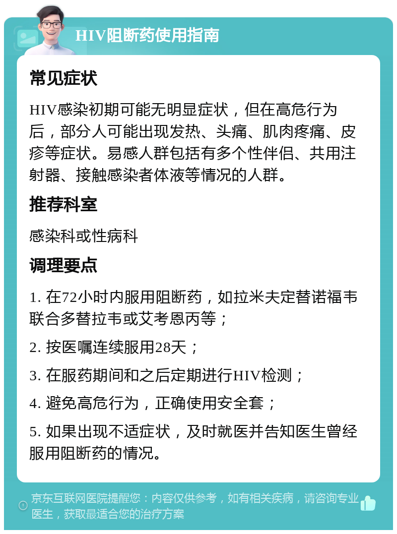 HIV阻断药使用指南 常见症状 HIV感染初期可能无明显症状，但在高危行为后，部分人可能出现发热、头痛、肌肉疼痛、皮疹等症状。易感人群包括有多个性伴侣、共用注射器、接触感染者体液等情况的人群。 推荐科室 感染科或性病科 调理要点 1. 在72小时内服用阻断药，如拉米夫定替诺福韦联合多替拉韦或艾考恩丙等； 2. 按医嘱连续服用28天； 3. 在服药期间和之后定期进行HIV检测； 4. 避免高危行为，正确使用安全套； 5. 如果出现不适症状，及时就医并告知医生曾经服用阻断药的情况。