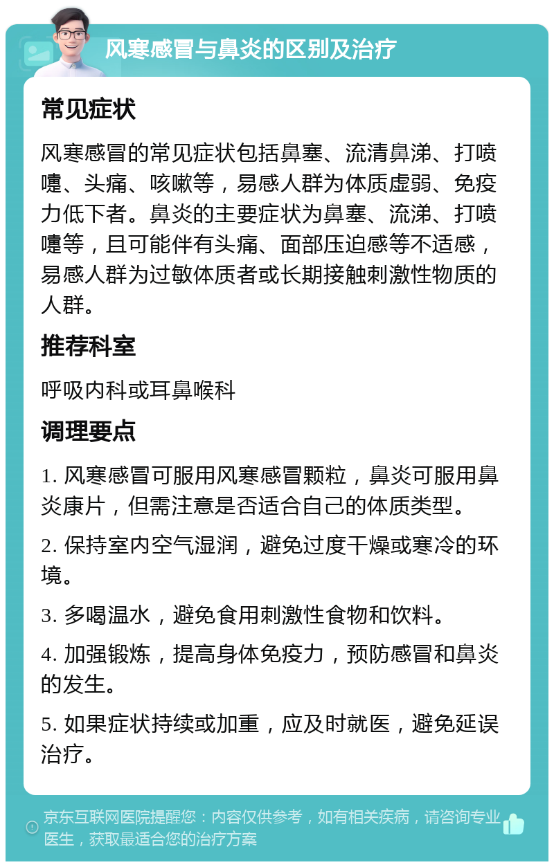 风寒感冒与鼻炎的区别及治疗 常见症状 风寒感冒的常见症状包括鼻塞、流清鼻涕、打喷嚏、头痛、咳嗽等，易感人群为体质虚弱、免疫力低下者。鼻炎的主要症状为鼻塞、流涕、打喷嚏等，且可能伴有头痛、面部压迫感等不适感，易感人群为过敏体质者或长期接触刺激性物质的人群。 推荐科室 呼吸内科或耳鼻喉科 调理要点 1. 风寒感冒可服用风寒感冒颗粒，鼻炎可服用鼻炎康片，但需注意是否适合自己的体质类型。 2. 保持室内空气湿润，避免过度干燥或寒冷的环境。 3. 多喝温水，避免食用刺激性食物和饮料。 4. 加强锻炼，提高身体免疫力，预防感冒和鼻炎的发生。 5. 如果症状持续或加重，应及时就医，避免延误治疗。