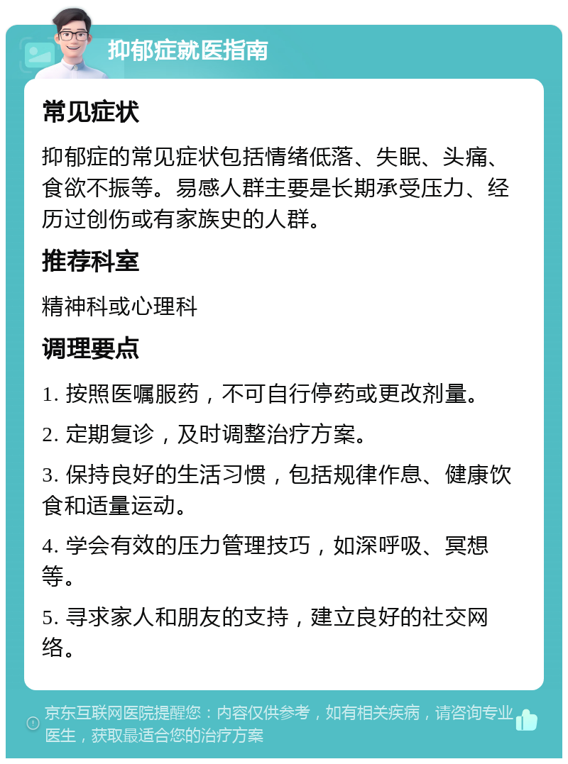 抑郁症就医指南 常见症状 抑郁症的常见症状包括情绪低落、失眠、头痛、食欲不振等。易感人群主要是长期承受压力、经历过创伤或有家族史的人群。 推荐科室 精神科或心理科 调理要点 1. 按照医嘱服药，不可自行停药或更改剂量。 2. 定期复诊，及时调整治疗方案。 3. 保持良好的生活习惯，包括规律作息、健康饮食和适量运动。 4. 学会有效的压力管理技巧，如深呼吸、冥想等。 5. 寻求家人和朋友的支持，建立良好的社交网络。