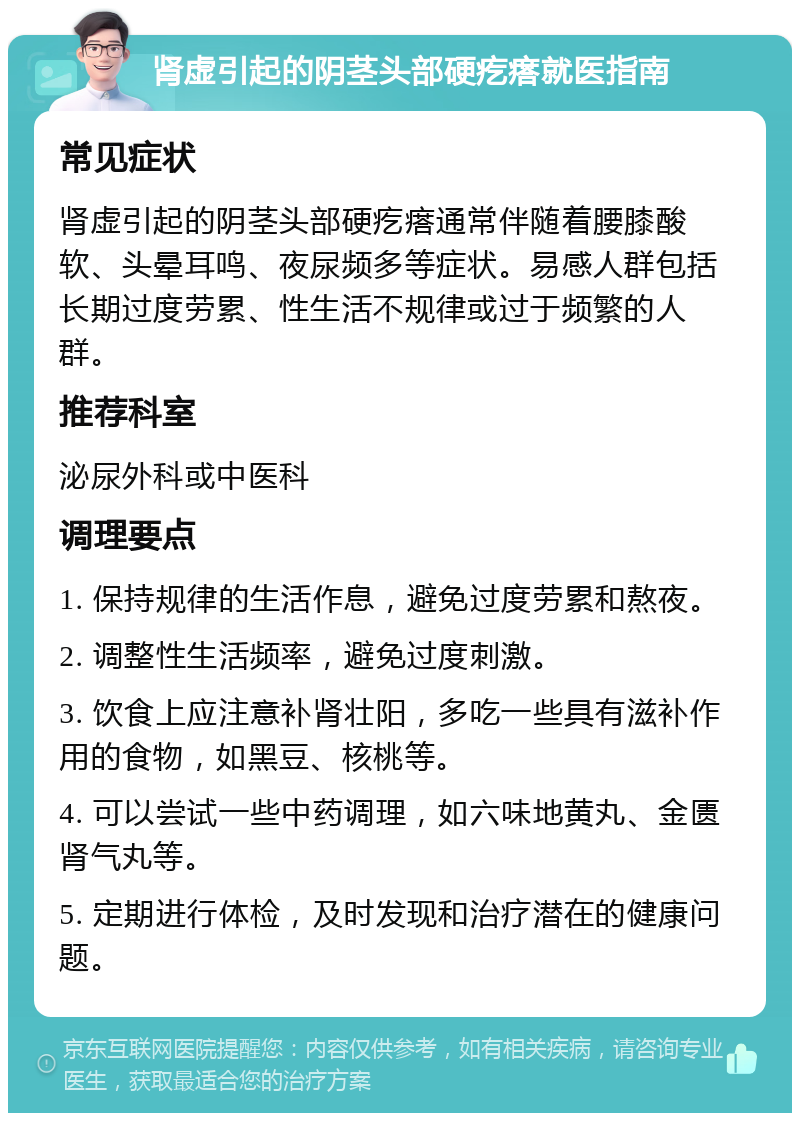 肾虚引起的阴茎头部硬疙瘩就医指南 常见症状 肾虚引起的阴茎头部硬疙瘩通常伴随着腰膝酸软、头晕耳鸣、夜尿频多等症状。易感人群包括长期过度劳累、性生活不规律或过于频繁的人群。 推荐科室 泌尿外科或中医科 调理要点 1. 保持规律的生活作息，避免过度劳累和熬夜。 2. 调整性生活频率，避免过度刺激。 3. 饮食上应注意补肾壮阳，多吃一些具有滋补作用的食物，如黑豆、核桃等。 4. 可以尝试一些中药调理，如六味地黄丸、金匮肾气丸等。 5. 定期进行体检，及时发现和治疗潜在的健康问题。