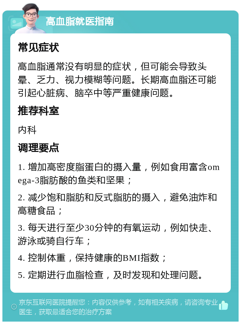 高血脂就医指南 常见症状 高血脂通常没有明显的症状，但可能会导致头晕、乏力、视力模糊等问题。长期高血脂还可能引起心脏病、脑卒中等严重健康问题。 推荐科室 内科 调理要点 1. 增加高密度脂蛋白的摄入量，例如食用富含omega-3脂肪酸的鱼类和坚果； 2. 减少饱和脂肪和反式脂肪的摄入，避免油炸和高糖食品； 3. 每天进行至少30分钟的有氧运动，例如快走、游泳或骑自行车； 4. 控制体重，保持健康的BMI指数； 5. 定期进行血脂检查，及时发现和处理问题。