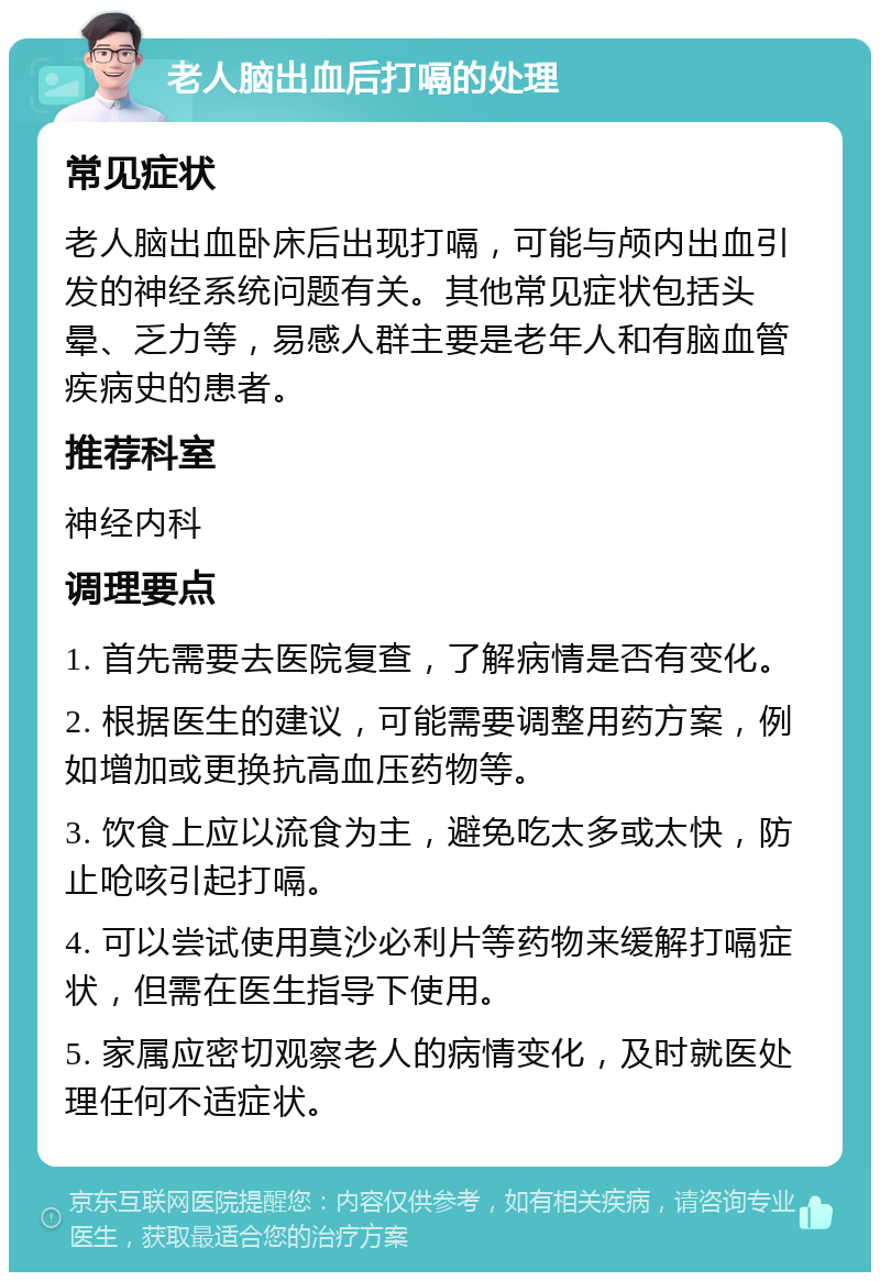 老人脑出血后打嗝的处理 常见症状 老人脑出血卧床后出现打嗝，可能与颅内出血引发的神经系统问题有关。其他常见症状包括头晕、乏力等，易感人群主要是老年人和有脑血管疾病史的患者。 推荐科室 神经内科 调理要点 1. 首先需要去医院复查，了解病情是否有变化。 2. 根据医生的建议，可能需要调整用药方案，例如增加或更换抗高血压药物等。 3. 饮食上应以流食为主，避免吃太多或太快，防止呛咳引起打嗝。 4. 可以尝试使用莫沙必利片等药物来缓解打嗝症状，但需在医生指导下使用。 5. 家属应密切观察老人的病情变化，及时就医处理任何不适症状。