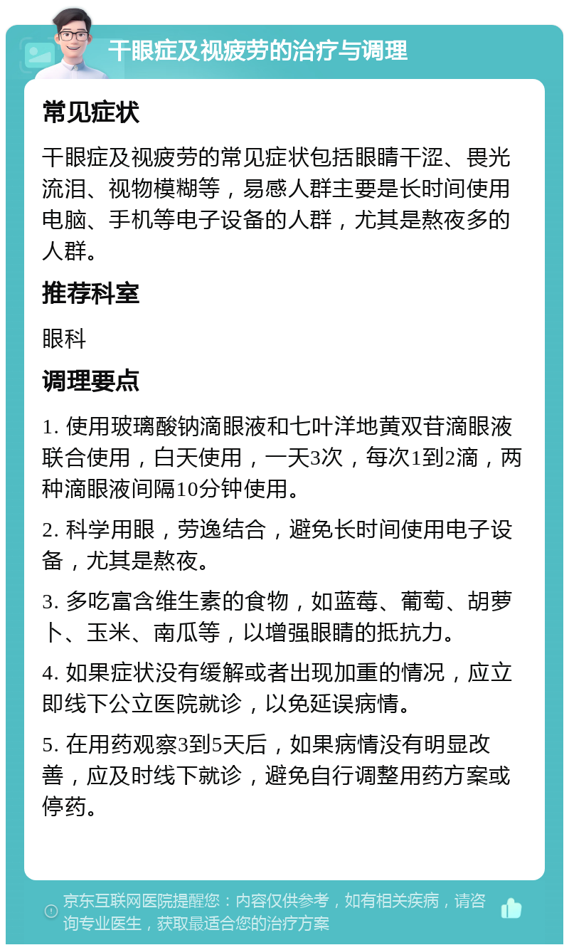 干眼症及视疲劳的治疗与调理 常见症状 干眼症及视疲劳的常见症状包括眼睛干涩、畏光流泪、视物模糊等，易感人群主要是长时间使用电脑、手机等电子设备的人群，尤其是熬夜多的人群。 推荐科室 眼科 调理要点 1. 使用玻璃酸钠滴眼液和七叶洋地黄双苷滴眼液联合使用，白天使用，一天3次，每次1到2滴，两种滴眼液间隔10分钟使用。 2. 科学用眼，劳逸结合，避免长时间使用电子设备，尤其是熬夜。 3. 多吃富含维生素的食物，如蓝莓、葡萄、胡萝卜、玉米、南瓜等，以增强眼睛的抵抗力。 4. 如果症状没有缓解或者出现加重的情况，应立即线下公立医院就诊，以免延误病情。 5. 在用药观察3到5天后，如果病情没有明显改善，应及时线下就诊，避免自行调整用药方案或停药。