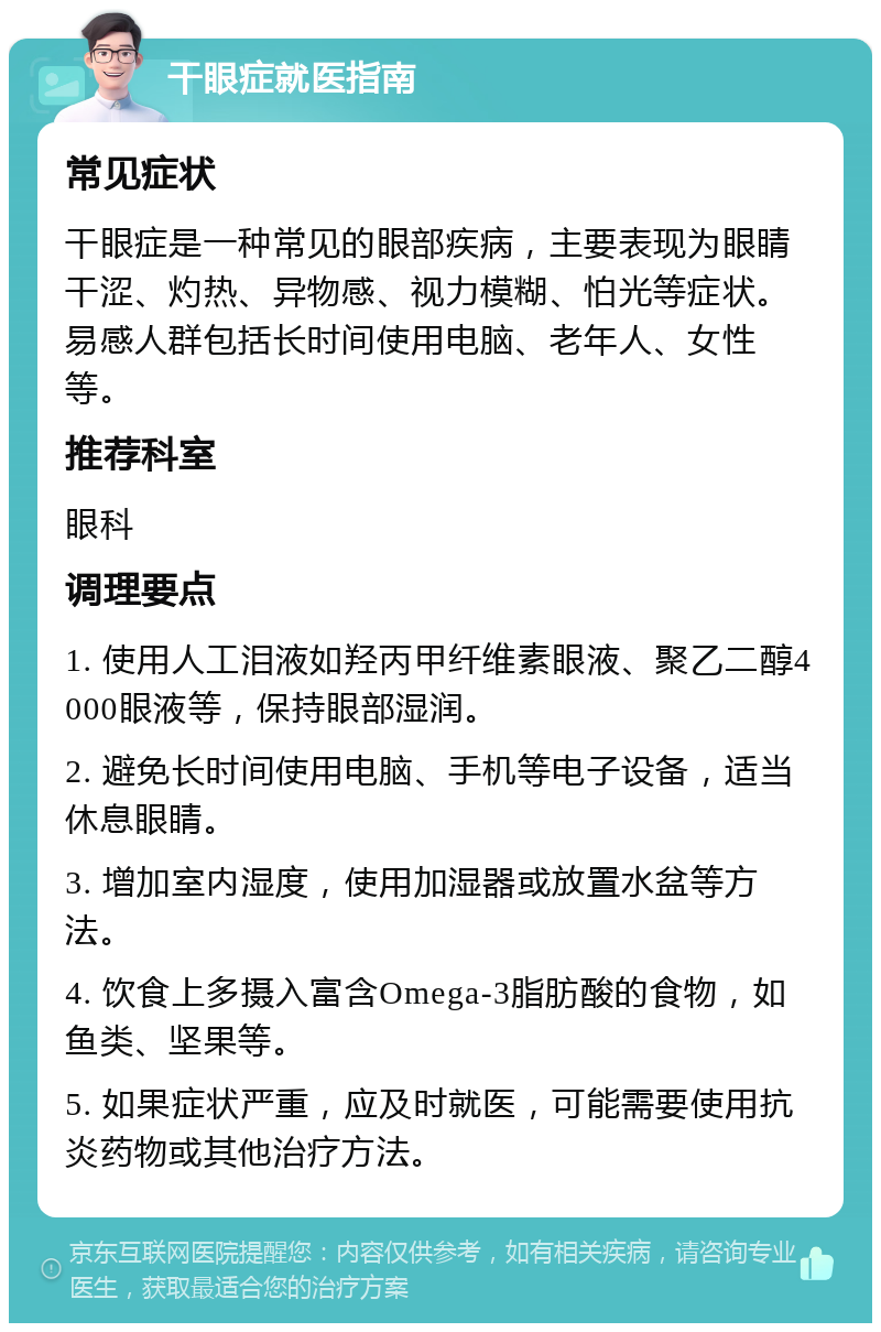 干眼症就医指南 常见症状 干眼症是一种常见的眼部疾病，主要表现为眼睛干涩、灼热、异物感、视力模糊、怕光等症状。易感人群包括长时间使用电脑、老年人、女性等。 推荐科室 眼科 调理要点 1. 使用人工泪液如羟丙甲纤维素眼液、聚乙二醇4000眼液等，保持眼部湿润。 2. 避免长时间使用电脑、手机等电子设备，适当休息眼睛。 3. 增加室内湿度，使用加湿器或放置水盆等方法。 4. 饮食上多摄入富含Omega-3脂肪酸的食物，如鱼类、坚果等。 5. 如果症状严重，应及时就医，可能需要使用抗炎药物或其他治疗方法。