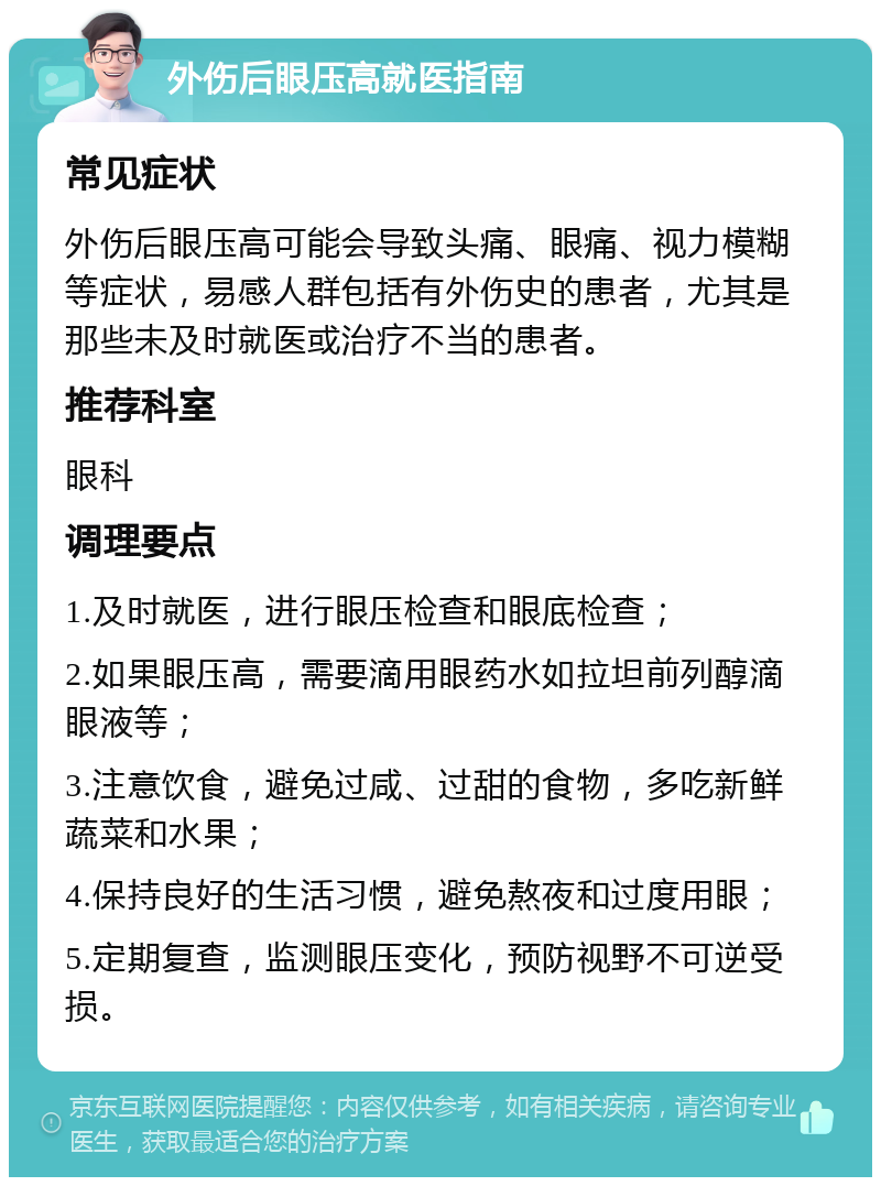 外伤后眼压高就医指南 常见症状 外伤后眼压高可能会导致头痛、眼痛、视力模糊等症状，易感人群包括有外伤史的患者，尤其是那些未及时就医或治疗不当的患者。 推荐科室 眼科 调理要点 1.及时就医，进行眼压检查和眼底检查； 2.如果眼压高，需要滴用眼药水如拉坦前列醇滴眼液等； 3.注意饮食，避免过咸、过甜的食物，多吃新鲜蔬菜和水果； 4.保持良好的生活习惯，避免熬夜和过度用眼； 5.定期复查，监测眼压变化，预防视野不可逆受损。