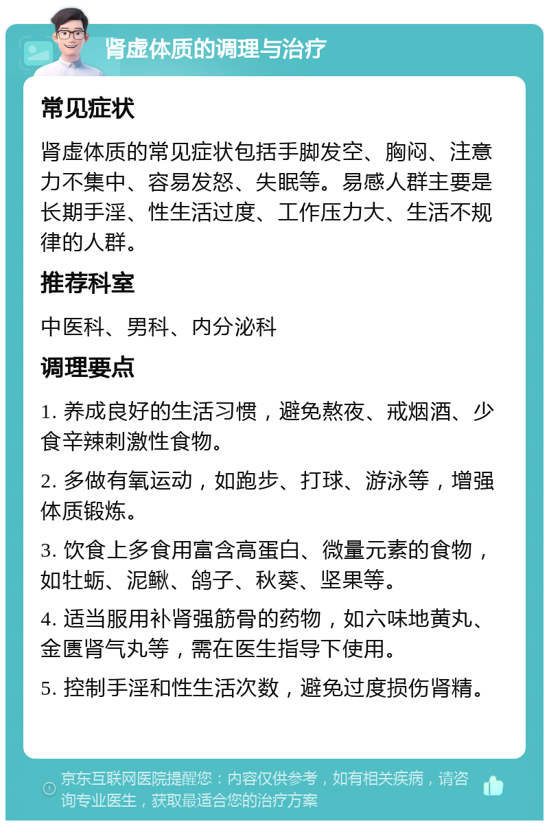 肾虚体质的调理与治疗 常见症状 肾虚体质的常见症状包括手脚发空、胸闷、注意力不集中、容易发怒、失眠等。易感人群主要是长期手淫、性生活过度、工作压力大、生活不规律的人群。 推荐科室 中医科、男科、内分泌科 调理要点 1. 养成良好的生活习惯，避免熬夜、戒烟酒、少食辛辣刺激性食物。 2. 多做有氧运动，如跑步、打球、游泳等，增强体质锻炼。 3. 饮食上多食用富含高蛋白、微量元素的食物，如牡蛎、泥鳅、鸽子、秋葵、坚果等。 4. 适当服用补肾强筋骨的药物，如六味地黄丸、金匮肾气丸等，需在医生指导下使用。 5. 控制手淫和性生活次数，避免过度损伤肾精。