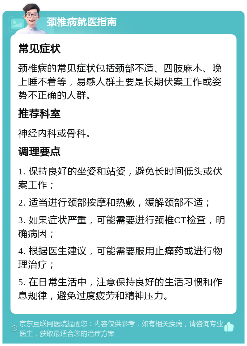 颈椎病就医指南 常见症状 颈椎病的常见症状包括颈部不适、四肢麻木、晚上睡不着等，易感人群主要是长期伏案工作或姿势不正确的人群。 推荐科室 神经内科或骨科。 调理要点 1. 保持良好的坐姿和站姿，避免长时间低头或伏案工作； 2. 适当进行颈部按摩和热敷，缓解颈部不适； 3. 如果症状严重，可能需要进行颈椎CT检查，明确病因； 4. 根据医生建议，可能需要服用止痛药或进行物理治疗； 5. 在日常生活中，注意保持良好的生活习惯和作息规律，避免过度疲劳和精神压力。