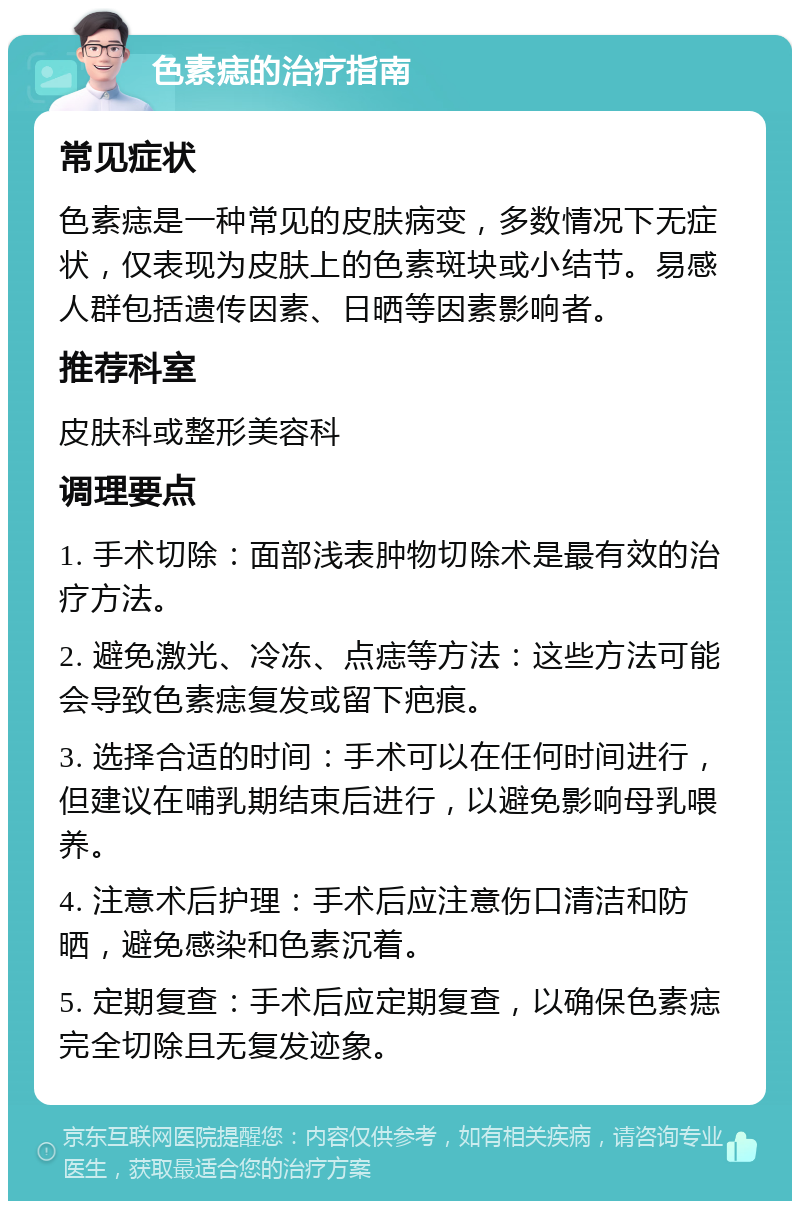 色素痣的治疗指南 常见症状 色素痣是一种常见的皮肤病变，多数情况下无症状，仅表现为皮肤上的色素斑块或小结节。易感人群包括遗传因素、日晒等因素影响者。 推荐科室 皮肤科或整形美容科 调理要点 1. 手术切除：面部浅表肿物切除术是最有效的治疗方法。 2. 避免激光、冷冻、点痣等方法：这些方法可能会导致色素痣复发或留下疤痕。 3. 选择合适的时间：手术可以在任何时间进行，但建议在哺乳期结束后进行，以避免影响母乳喂养。 4. 注意术后护理：手术后应注意伤口清洁和防晒，避免感染和色素沉着。 5. 定期复查：手术后应定期复查，以确保色素痣完全切除且无复发迹象。