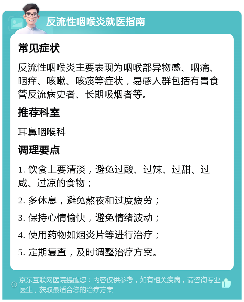 反流性咽喉炎就医指南 常见症状 反流性咽喉炎主要表现为咽喉部异物感、咽痛、咽痒、咳嗽、咳痰等症状，易感人群包括有胃食管反流病史者、长期吸烟者等。 推荐科室 耳鼻咽喉科 调理要点 1. 饮食上要清淡，避免过酸、过辣、过甜、过咸、过凉的食物； 2. 多休息，避免熬夜和过度疲劳； 3. 保持心情愉快，避免情绪波动； 4. 使用药物如烟炎片等进行治疗； 5. 定期复查，及时调整治疗方案。