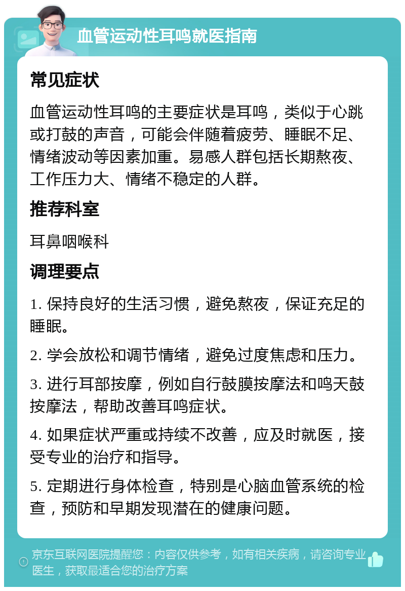 血管运动性耳鸣就医指南 常见症状 血管运动性耳鸣的主要症状是耳鸣，类似于心跳或打鼓的声音，可能会伴随着疲劳、睡眠不足、情绪波动等因素加重。易感人群包括长期熬夜、工作压力大、情绪不稳定的人群。 推荐科室 耳鼻咽喉科 调理要点 1. 保持良好的生活习惯，避免熬夜，保证充足的睡眠。 2. 学会放松和调节情绪，避免过度焦虑和压力。 3. 进行耳部按摩，例如自行鼓膜按摩法和鸣天鼓按摩法，帮助改善耳鸣症状。 4. 如果症状严重或持续不改善，应及时就医，接受专业的治疗和指导。 5. 定期进行身体检查，特别是心脑血管系统的检查，预防和早期发现潜在的健康问题。