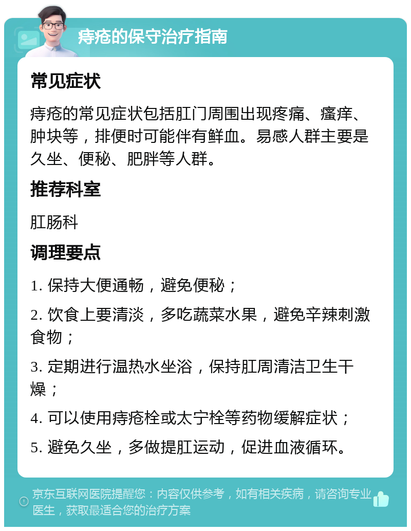 痔疮的保守治疗指南 常见症状 痔疮的常见症状包括肛门周围出现疼痛、瘙痒、肿块等，排便时可能伴有鲜血。易感人群主要是久坐、便秘、肥胖等人群。 推荐科室 肛肠科 调理要点 1. 保持大便通畅，避免便秘； 2. 饮食上要清淡，多吃蔬菜水果，避免辛辣刺激食物； 3. 定期进行温热水坐浴，保持肛周清洁卫生干燥； 4. 可以使用痔疮栓或太宁栓等药物缓解症状； 5. 避免久坐，多做提肛运动，促进血液循环。