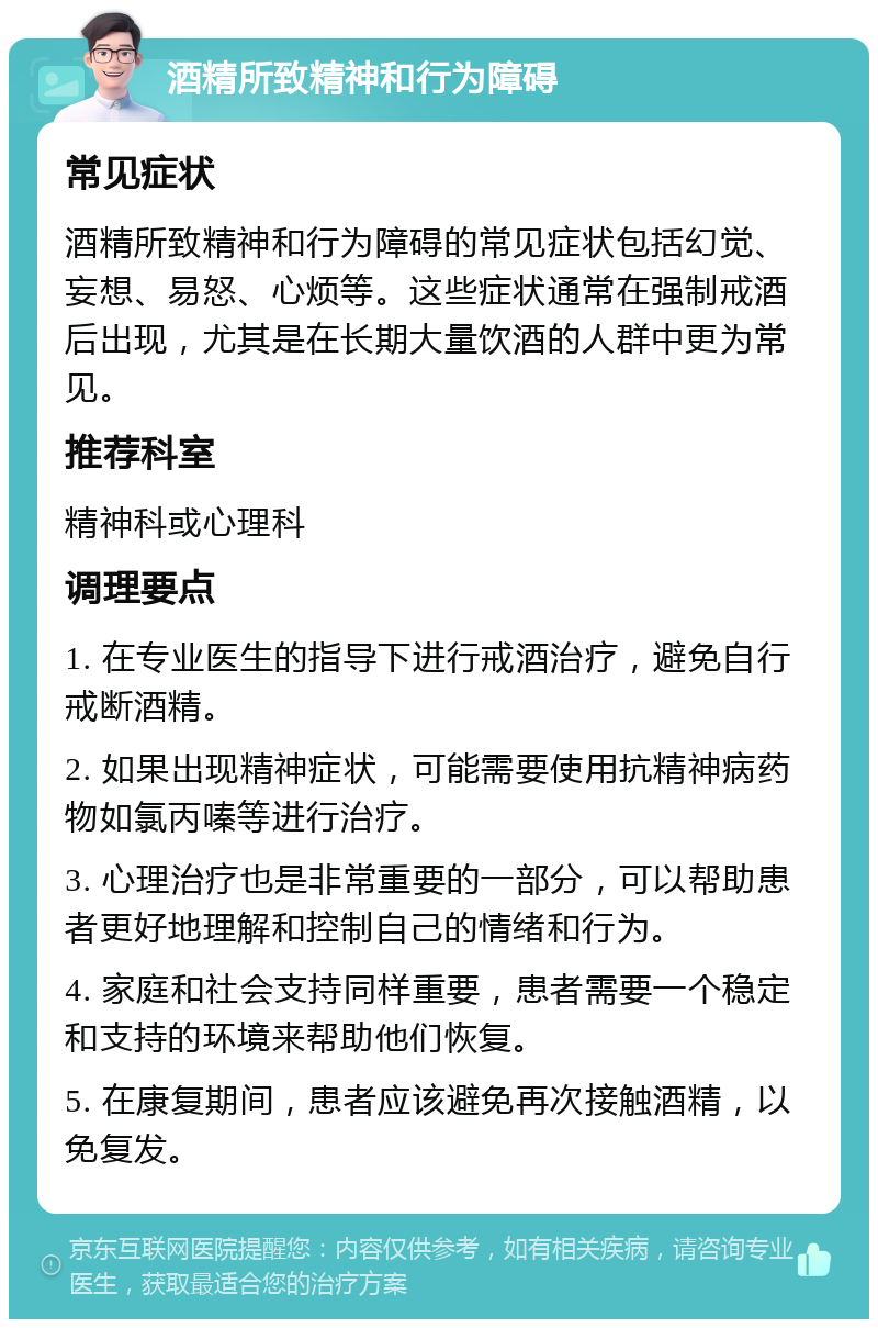 酒精所致精神和行为障碍 常见症状 酒精所致精神和行为障碍的常见症状包括幻觉、妄想、易怒、心烦等。这些症状通常在强制戒酒后出现，尤其是在长期大量饮酒的人群中更为常见。 推荐科室 精神科或心理科 调理要点 1. 在专业医生的指导下进行戒酒治疗，避免自行戒断酒精。 2. 如果出现精神症状，可能需要使用抗精神病药物如氯丙嗪等进行治疗。 3. 心理治疗也是非常重要的一部分，可以帮助患者更好地理解和控制自己的情绪和行为。 4. 家庭和社会支持同样重要，患者需要一个稳定和支持的环境来帮助他们恢复。 5. 在康复期间，患者应该避免再次接触酒精，以免复发。