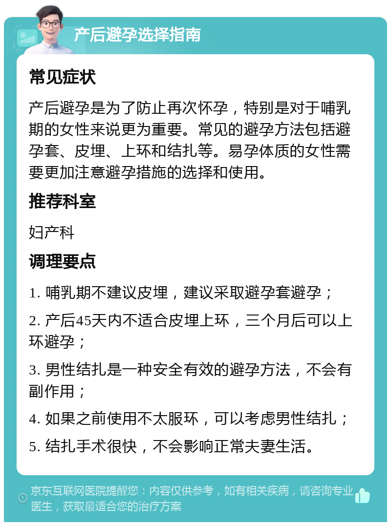 产后避孕选择指南 常见症状 产后避孕是为了防止再次怀孕，特别是对于哺乳期的女性来说更为重要。常见的避孕方法包括避孕套、皮埋、上环和结扎等。易孕体质的女性需要更加注意避孕措施的选择和使用。 推荐科室 妇产科 调理要点 1. 哺乳期不建议皮埋，建议采取避孕套避孕； 2. 产后45天内不适合皮埋上环，三个月后可以上环避孕； 3. 男性结扎是一种安全有效的避孕方法，不会有副作用； 4. 如果之前使用不太服环，可以考虑男性结扎； 5. 结扎手术很快，不会影响正常夫妻生活。