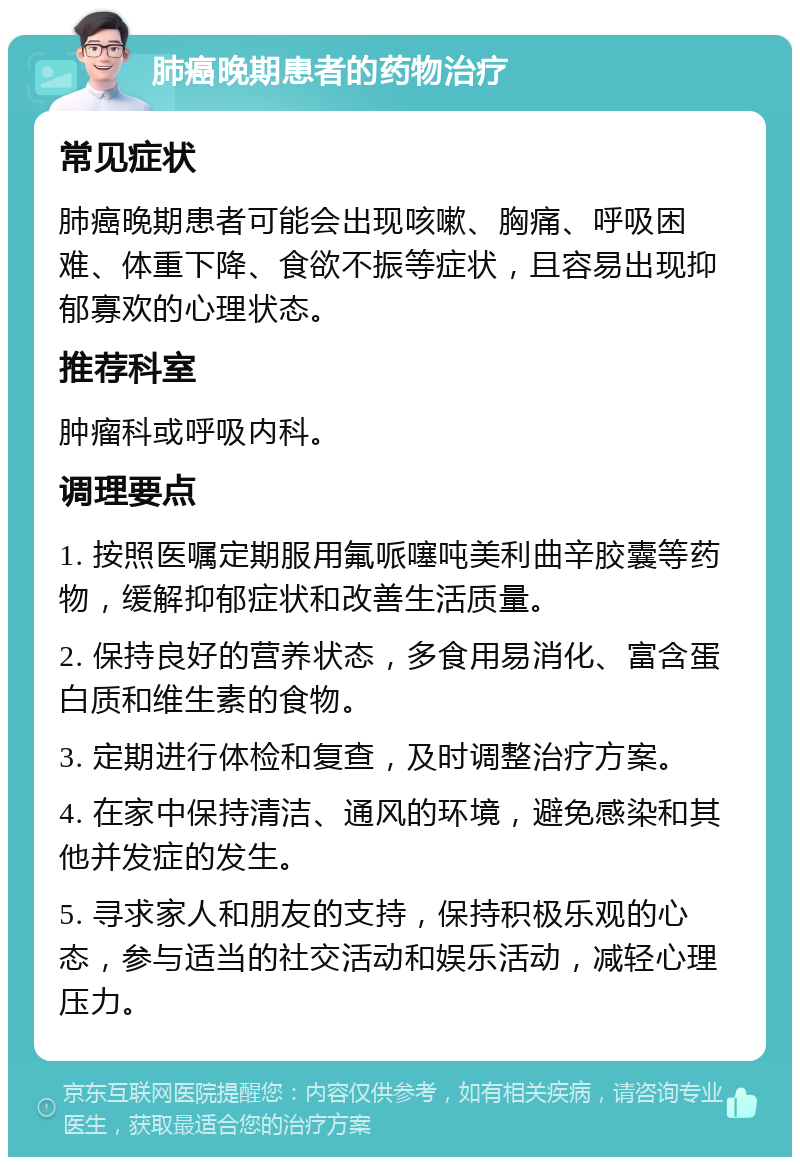 肺癌晚期患者的药物治疗 常见症状 肺癌晚期患者可能会出现咳嗽、胸痛、呼吸困难、体重下降、食欲不振等症状，且容易出现抑郁寡欢的心理状态。 推荐科室 肿瘤科或呼吸内科。 调理要点 1. 按照医嘱定期服用氟哌噻吨美利曲辛胶囊等药物，缓解抑郁症状和改善生活质量。 2. 保持良好的营养状态，多食用易消化、富含蛋白质和维生素的食物。 3. 定期进行体检和复查，及时调整治疗方案。 4. 在家中保持清洁、通风的环境，避免感染和其他并发症的发生。 5. 寻求家人和朋友的支持，保持积极乐观的心态，参与适当的社交活动和娱乐活动，减轻心理压力。