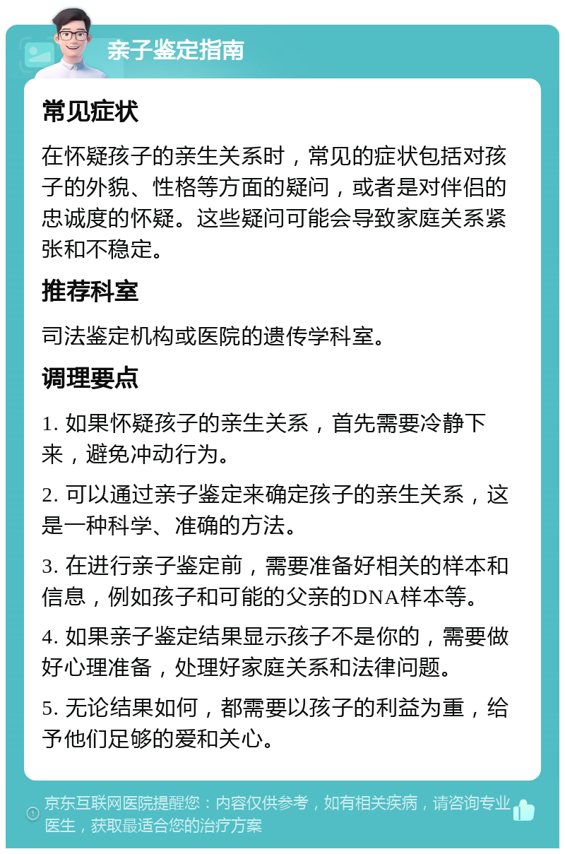 亲子鉴定指南 常见症状 在怀疑孩子的亲生关系时，常见的症状包括对孩子的外貌、性格等方面的疑问，或者是对伴侣的忠诚度的怀疑。这些疑问可能会导致家庭关系紧张和不稳定。 推荐科室 司法鉴定机构或医院的遗传学科室。 调理要点 1. 如果怀疑孩子的亲生关系，首先需要冷静下来，避免冲动行为。 2. 可以通过亲子鉴定来确定孩子的亲生关系，这是一种科学、准确的方法。 3. 在进行亲子鉴定前，需要准备好相关的样本和信息，例如孩子和可能的父亲的DNA样本等。 4. 如果亲子鉴定结果显示孩子不是你的，需要做好心理准备，处理好家庭关系和法律问题。 5. 无论结果如何，都需要以孩子的利益为重，给予他们足够的爱和关心。