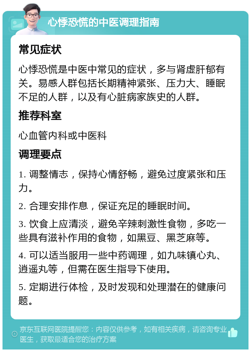 心悸恐慌的中医调理指南 常见症状 心悸恐慌是中医中常见的症状，多与肾虚肝郁有关。易感人群包括长期精神紧张、压力大、睡眠不足的人群，以及有心脏病家族史的人群。 推荐科室 心血管内科或中医科 调理要点 1. 调整情志，保持心情舒畅，避免过度紧张和压力。 2. 合理安排作息，保证充足的睡眠时间。 3. 饮食上应清淡，避免辛辣刺激性食物，多吃一些具有滋补作用的食物，如黑豆、黑芝麻等。 4. 可以适当服用一些中药调理，如九味镇心丸、逍遥丸等，但需在医生指导下使用。 5. 定期进行体检，及时发现和处理潜在的健康问题。