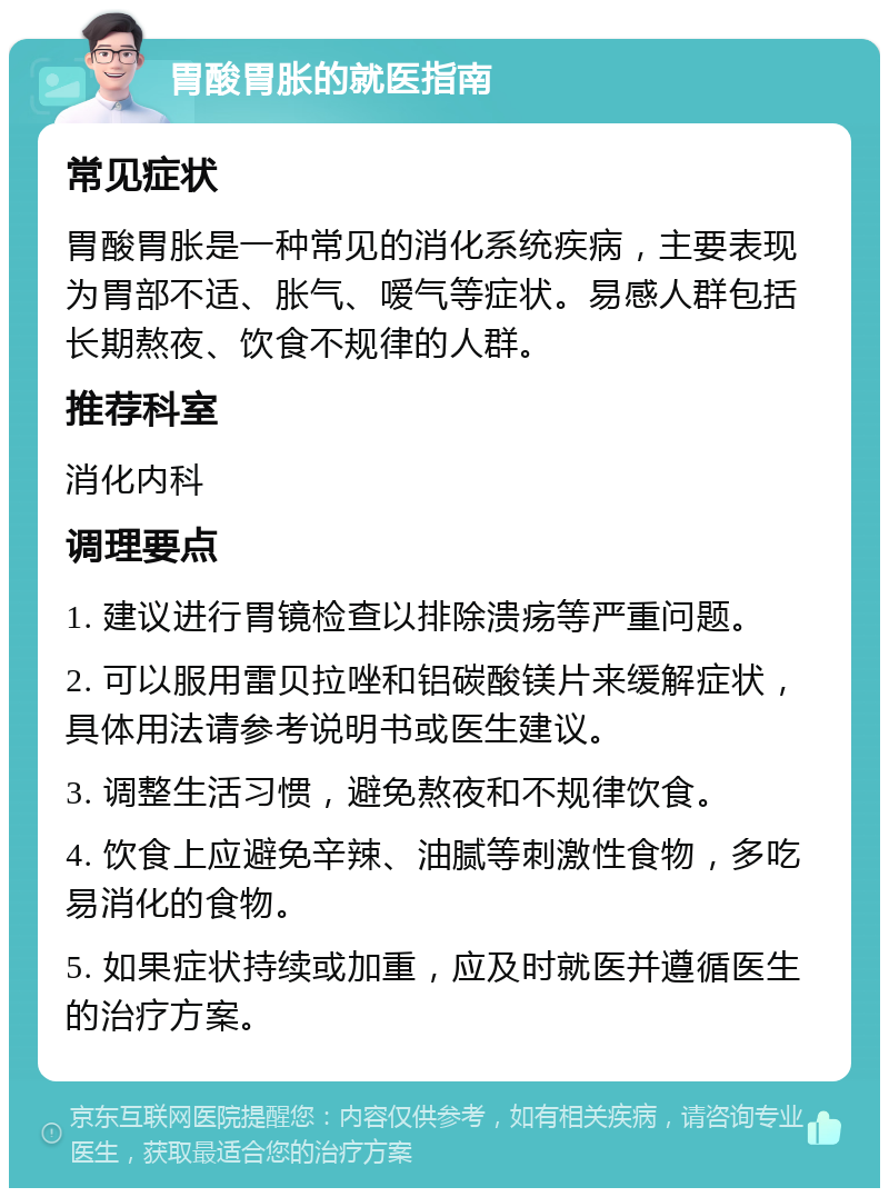 胃酸胃胀的就医指南 常见症状 胃酸胃胀是一种常见的消化系统疾病，主要表现为胃部不适、胀气、嗳气等症状。易感人群包括长期熬夜、饮食不规律的人群。 推荐科室 消化内科 调理要点 1. 建议进行胃镜检查以排除溃疡等严重问题。 2. 可以服用雷贝拉唑和铝碳酸镁片来缓解症状，具体用法请参考说明书或医生建议。 3. 调整生活习惯，避免熬夜和不规律饮食。 4. 饮食上应避免辛辣、油腻等刺激性食物，多吃易消化的食物。 5. 如果症状持续或加重，应及时就医并遵循医生的治疗方案。