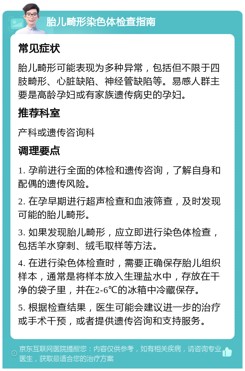 胎儿畸形染色体检查指南 常见症状 胎儿畸形可能表现为多种异常，包括但不限于四肢畸形、心脏缺陷、神经管缺陷等。易感人群主要是高龄孕妇或有家族遗传病史的孕妇。 推荐科室 产科或遗传咨询科 调理要点 1. 孕前进行全面的体检和遗传咨询，了解自身和配偶的遗传风险。 2. 在孕早期进行超声检查和血液筛查，及时发现可能的胎儿畸形。 3. 如果发现胎儿畸形，应立即进行染色体检查，包括羊水穿刺、绒毛取样等方法。 4. 在进行染色体检查时，需要正确保存胎儿组织样本，通常是将样本放入生理盐水中，存放在干净的袋子里，并在2-6℃的冰箱中冷藏保存。 5. 根据检查结果，医生可能会建议进一步的治疗或手术干预，或者提供遗传咨询和支持服务。