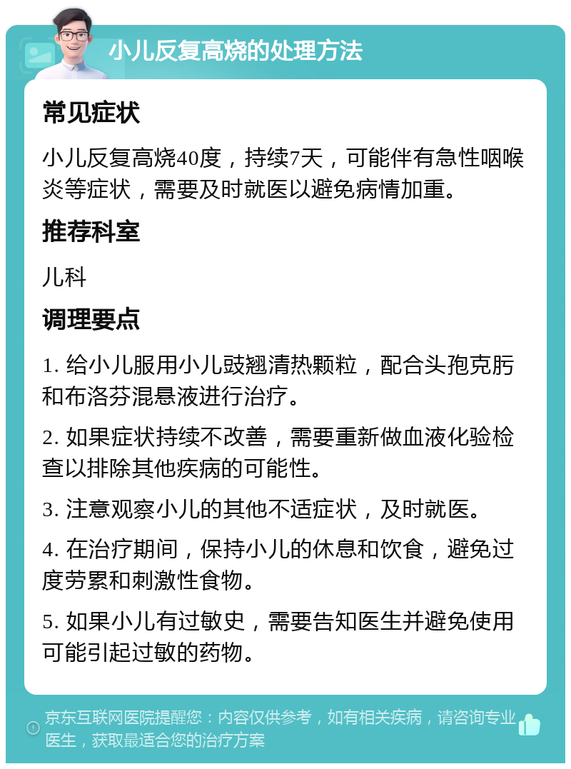 小儿反复高烧的处理方法 常见症状 小儿反复高烧40度，持续7天，可能伴有急性咽喉炎等症状，需要及时就医以避免病情加重。 推荐科室 儿科 调理要点 1. 给小儿服用小儿豉翘清热颗粒，配合头孢克肟和布洛芬混悬液进行治疗。 2. 如果症状持续不改善，需要重新做血液化验检查以排除其他疾病的可能性。 3. 注意观察小儿的其他不适症状，及时就医。 4. 在治疗期间，保持小儿的休息和饮食，避免过度劳累和刺激性食物。 5. 如果小儿有过敏史，需要告知医生并避免使用可能引起过敏的药物。