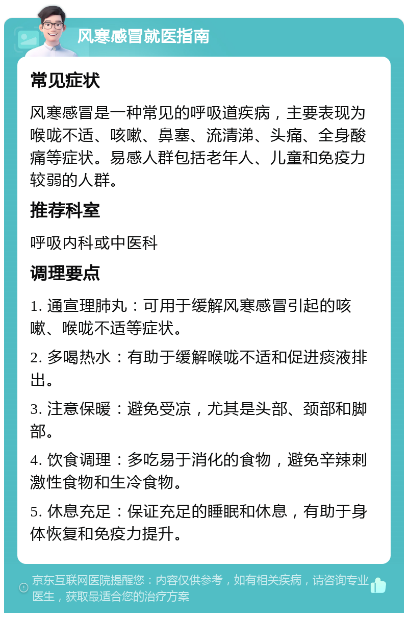 风寒感冒就医指南 常见症状 风寒感冒是一种常见的呼吸道疾病，主要表现为喉咙不适、咳嗽、鼻塞、流清涕、头痛、全身酸痛等症状。易感人群包括老年人、儿童和免疫力较弱的人群。 推荐科室 呼吸内科或中医科 调理要点 1. 通宣理肺丸：可用于缓解风寒感冒引起的咳嗽、喉咙不适等症状。 2. 多喝热水：有助于缓解喉咙不适和促进痰液排出。 3. 注意保暖：避免受凉，尤其是头部、颈部和脚部。 4. 饮食调理：多吃易于消化的食物，避免辛辣刺激性食物和生冷食物。 5. 休息充足：保证充足的睡眠和休息，有助于身体恢复和免疫力提升。