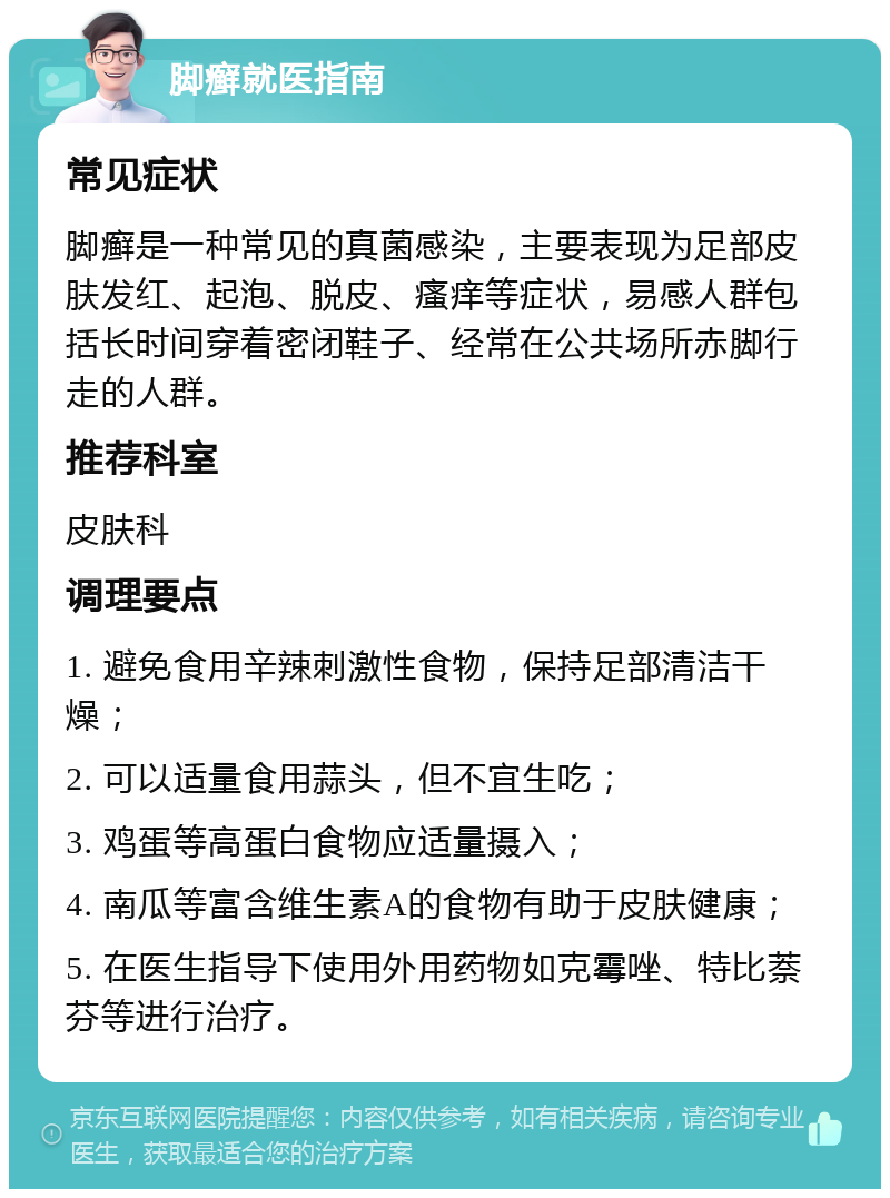 脚癣就医指南 常见症状 脚癣是一种常见的真菌感染，主要表现为足部皮肤发红、起泡、脱皮、瘙痒等症状，易感人群包括长时间穿着密闭鞋子、经常在公共场所赤脚行走的人群。 推荐科室 皮肤科 调理要点 1. 避免食用辛辣刺激性食物，保持足部清洁干燥； 2. 可以适量食用蒜头，但不宜生吃； 3. 鸡蛋等高蛋白食物应适量摄入； 4. 南瓜等富含维生素A的食物有助于皮肤健康； 5. 在医生指导下使用外用药物如克霉唑、特比萘芬等进行治疗。