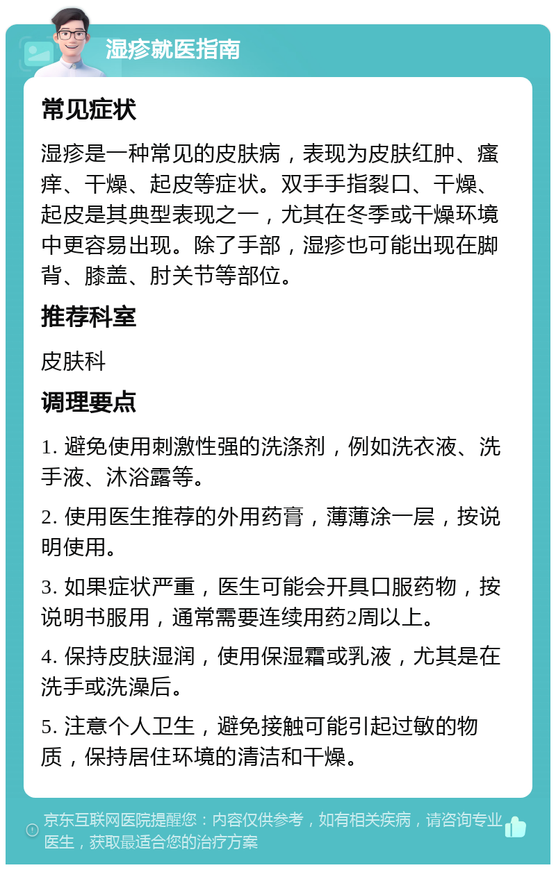 湿疹就医指南 常见症状 湿疹是一种常见的皮肤病，表现为皮肤红肿、瘙痒、干燥、起皮等症状。双手手指裂口、干燥、起皮是其典型表现之一，尤其在冬季或干燥环境中更容易出现。除了手部，湿疹也可能出现在脚背、膝盖、肘关节等部位。 推荐科室 皮肤科 调理要点 1. 避免使用刺激性强的洗涤剂，例如洗衣液、洗手液、沐浴露等。 2. 使用医生推荐的外用药膏，薄薄涂一层，按说明使用。 3. 如果症状严重，医生可能会开具口服药物，按说明书服用，通常需要连续用药2周以上。 4. 保持皮肤湿润，使用保湿霜或乳液，尤其是在洗手或洗澡后。 5. 注意个人卫生，避免接触可能引起过敏的物质，保持居住环境的清洁和干燥。