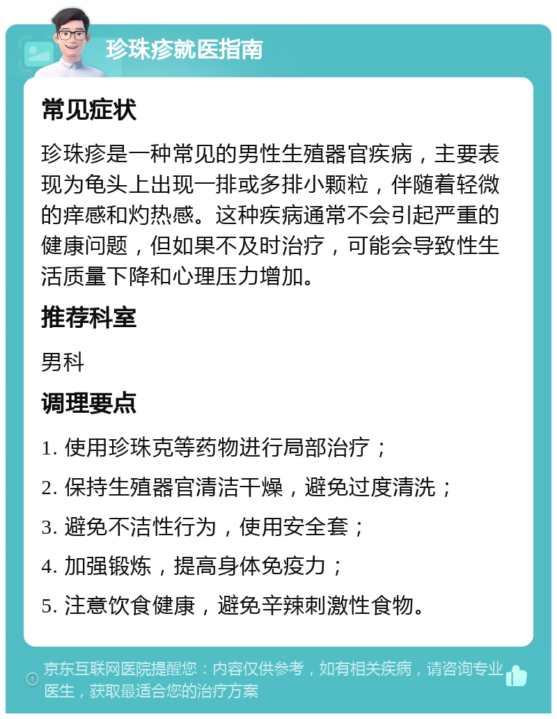 珍珠疹就医指南 常见症状 珍珠疹是一种常见的男性生殖器官疾病，主要表现为龟头上出现一排或多排小颗粒，伴随着轻微的痒感和灼热感。这种疾病通常不会引起严重的健康问题，但如果不及时治疗，可能会导致性生活质量下降和心理压力增加。 推荐科室 男科 调理要点 1. 使用珍珠克等药物进行局部治疗； 2. 保持生殖器官清洁干燥，避免过度清洗； 3. 避免不洁性行为，使用安全套； 4. 加强锻炼，提高身体免疫力； 5. 注意饮食健康，避免辛辣刺激性食物。