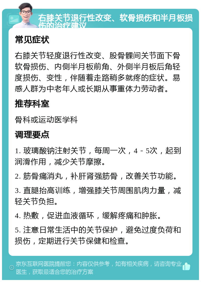 右膝关节退行性改变、软骨损伤和半月板损伤的治疗建议 常见症状 右膝关节轻度退行性改变、股骨髁间关节面下骨软骨损伤、内侧半月板前角、外侧半月板后角轻度损伤、变性，伴随着走路稍多就疼的症状。易感人群为中老年人或长期从事重体力劳动者。 推荐科室 骨科或运动医学科 调理要点 1. 玻璃酸钠注射关节，每周一次，4－5次，起到润滑作用，减少关节摩擦。 2. 筋骨痛消丸，补肝肾强筋骨，改善关节功能。 3. 直腿抬高训练，增强膝关节周围肌肉力量，减轻关节负担。 4. 热敷，促进血液循环，缓解疼痛和肿胀。 5. 注意日常生活中的关节保护，避免过度负荷和损伤，定期进行关节保健和检查。