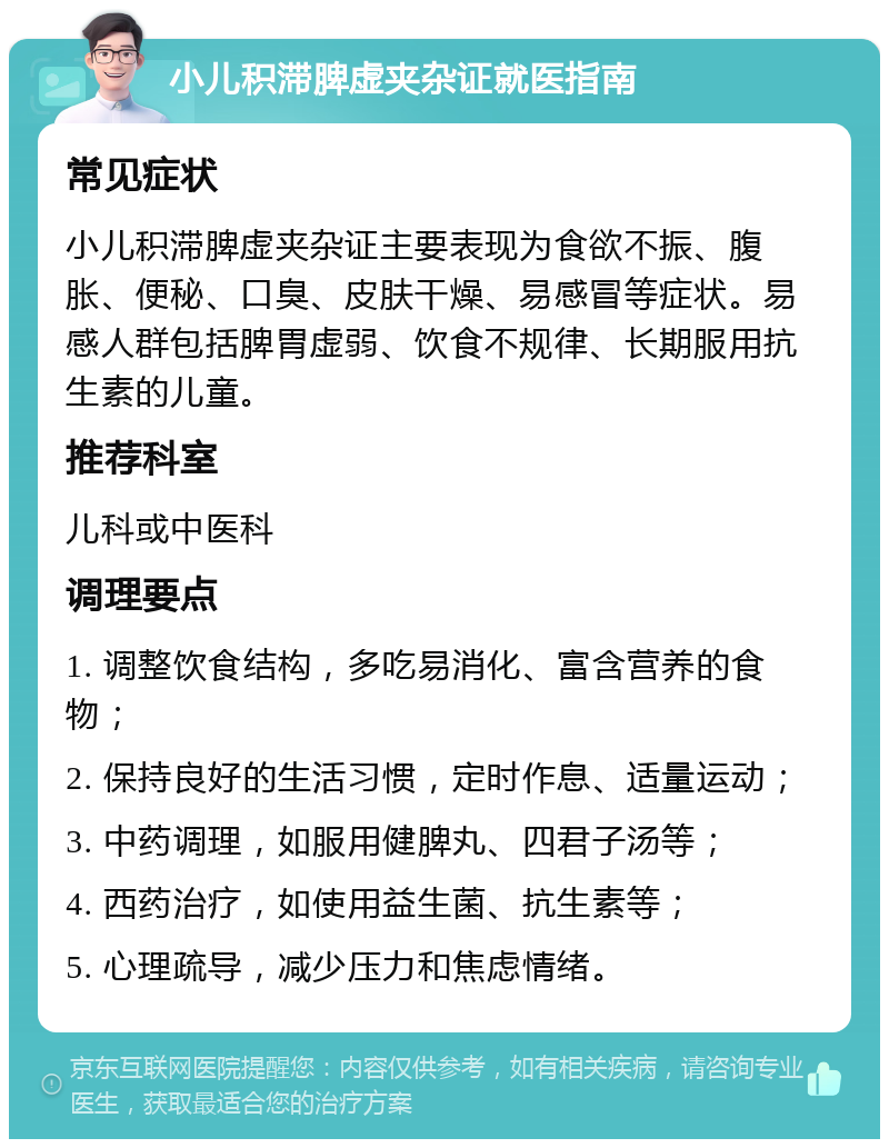 小儿积滞脾虚夹杂证就医指南 常见症状 小儿积滞脾虚夹杂证主要表现为食欲不振、腹胀、便秘、口臭、皮肤干燥、易感冒等症状。易感人群包括脾胃虚弱、饮食不规律、长期服用抗生素的儿童。 推荐科室 儿科或中医科 调理要点 1. 调整饮食结构，多吃易消化、富含营养的食物； 2. 保持良好的生活习惯，定时作息、适量运动； 3. 中药调理，如服用健脾丸、四君子汤等； 4. 西药治疗，如使用益生菌、抗生素等； 5. 心理疏导，减少压力和焦虑情绪。