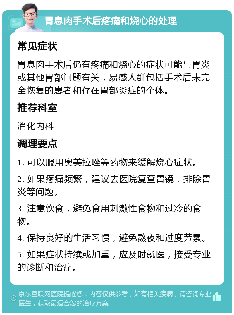 胃息肉手术后疼痛和烧心的处理 常见症状 胃息肉手术后仍有疼痛和烧心的症状可能与胃炎或其他胃部问题有关，易感人群包括手术后未完全恢复的患者和存在胃部炎症的个体。 推荐科室 消化内科 调理要点 1. 可以服用奥美拉唑等药物来缓解烧心症状。 2. 如果疼痛频繁，建议去医院复查胃镜，排除胃炎等问题。 3. 注意饮食，避免食用刺激性食物和过冷的食物。 4. 保持良好的生活习惯，避免熬夜和过度劳累。 5. 如果症状持续或加重，应及时就医，接受专业的诊断和治疗。