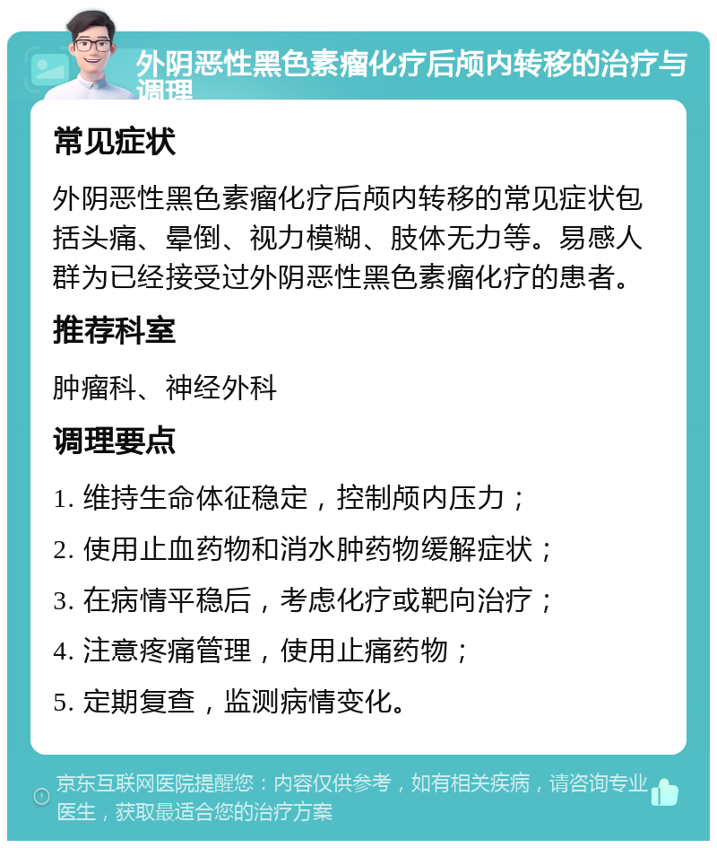 外阴恶性黑色素瘤化疗后颅内转移的治疗与调理 常见症状 外阴恶性黑色素瘤化疗后颅内转移的常见症状包括头痛、晕倒、视力模糊、肢体无力等。易感人群为已经接受过外阴恶性黑色素瘤化疗的患者。 推荐科室 肿瘤科、神经外科 调理要点 1. 维持生命体征稳定，控制颅内压力； 2. 使用止血药物和消水肿药物缓解症状； 3. 在病情平稳后，考虑化疗或靶向治疗； 4. 注意疼痛管理，使用止痛药物； 5. 定期复查，监测病情变化。