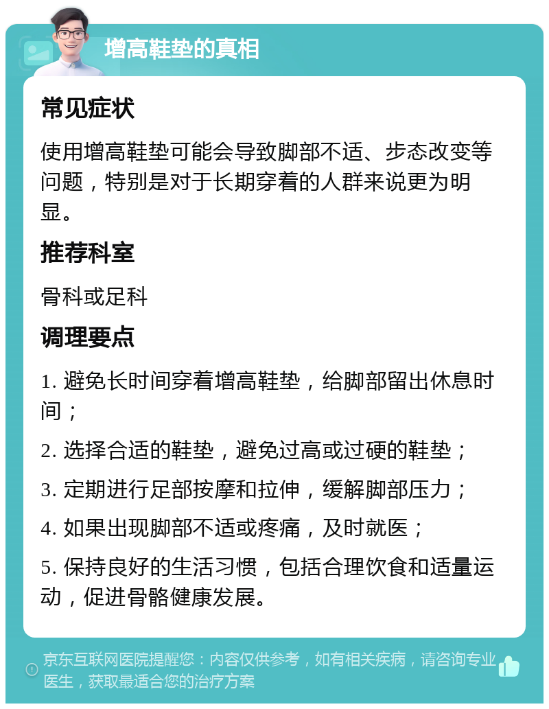 增高鞋垫的真相 常见症状 使用增高鞋垫可能会导致脚部不适、步态改变等问题，特别是对于长期穿着的人群来说更为明显。 推荐科室 骨科或足科 调理要点 1. 避免长时间穿着增高鞋垫，给脚部留出休息时间； 2. 选择合适的鞋垫，避免过高或过硬的鞋垫； 3. 定期进行足部按摩和拉伸，缓解脚部压力； 4. 如果出现脚部不适或疼痛，及时就医； 5. 保持良好的生活习惯，包括合理饮食和适量运动，促进骨骼健康发展。