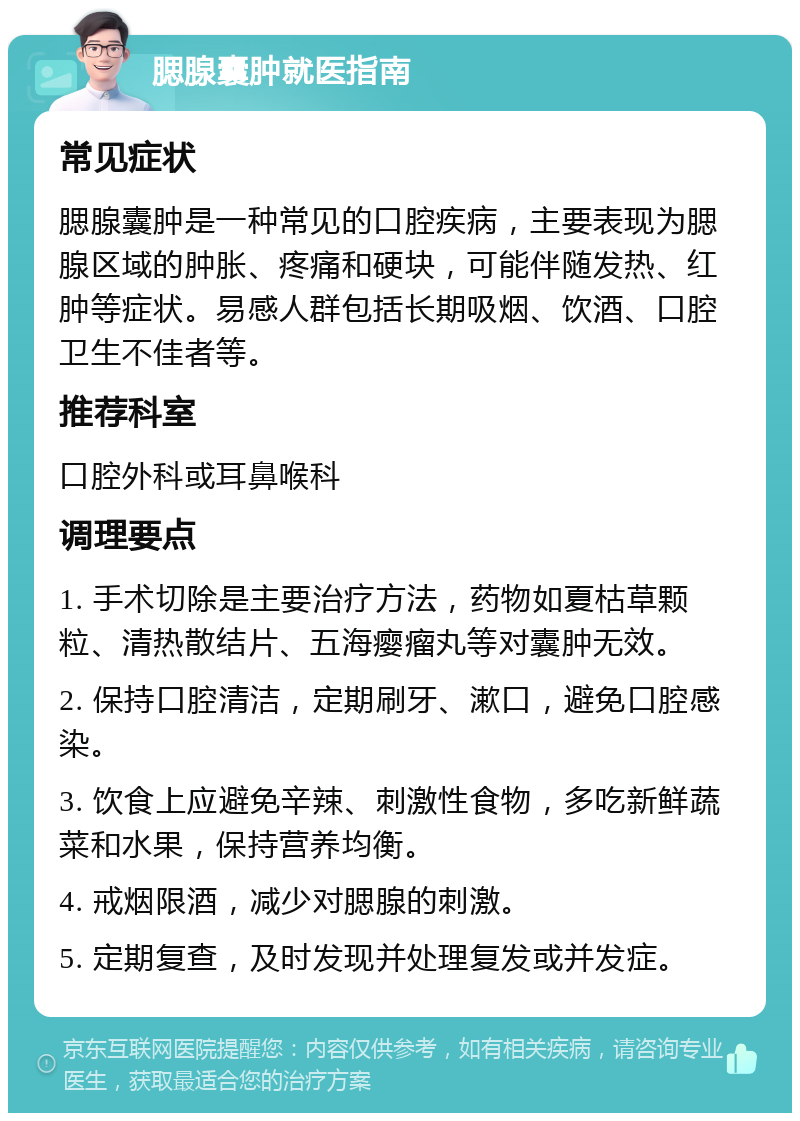 腮腺囊肿就医指南 常见症状 腮腺囊肿是一种常见的口腔疾病，主要表现为腮腺区域的肿胀、疼痛和硬块，可能伴随发热、红肿等症状。易感人群包括长期吸烟、饮酒、口腔卫生不佳者等。 推荐科室 口腔外科或耳鼻喉科 调理要点 1. 手术切除是主要治疗方法，药物如夏枯草颗粒、清热散结片、五海瘿瘤丸等对囊肿无效。 2. 保持口腔清洁，定期刷牙、漱口，避免口腔感染。 3. 饮食上应避免辛辣、刺激性食物，多吃新鲜蔬菜和水果，保持营养均衡。 4. 戒烟限酒，减少对腮腺的刺激。 5. 定期复查，及时发现并处理复发或并发症。