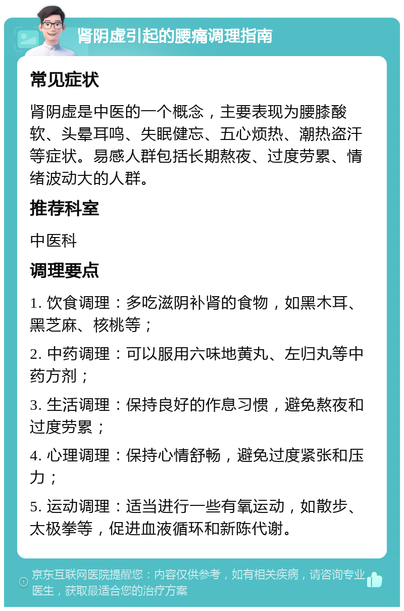 肾阴虚引起的腰痛调理指南 常见症状 肾阴虚是中医的一个概念，主要表现为腰膝酸软、头晕耳鸣、失眠健忘、五心烦热、潮热盗汗等症状。易感人群包括长期熬夜、过度劳累、情绪波动大的人群。 推荐科室 中医科 调理要点 1. 饮食调理：多吃滋阴补肾的食物，如黑木耳、黑芝麻、核桃等； 2. 中药调理：可以服用六味地黄丸、左归丸等中药方剂； 3. 生活调理：保持良好的作息习惯，避免熬夜和过度劳累； 4. 心理调理：保持心情舒畅，避免过度紧张和压力； 5. 运动调理：适当进行一些有氧运动，如散步、太极拳等，促进血液循环和新陈代谢。