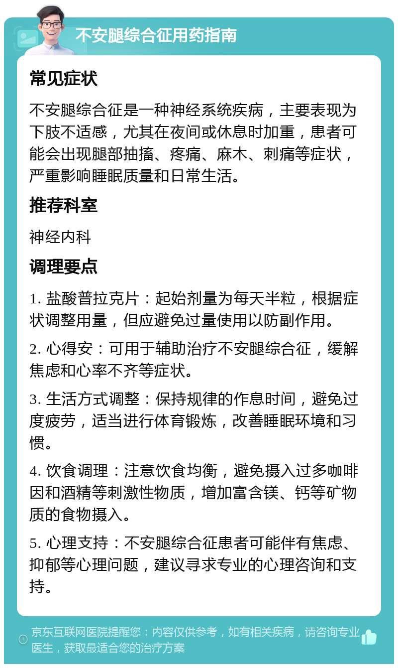 不安腿综合征用药指南 常见症状 不安腿综合征是一种神经系统疾病，主要表现为下肢不适感，尤其在夜间或休息时加重，患者可能会出现腿部抽搐、疼痛、麻木、刺痛等症状，严重影响睡眠质量和日常生活。 推荐科室 神经内科 调理要点 1. 盐酸普拉克片：起始剂量为每天半粒，根据症状调整用量，但应避免过量使用以防副作用。 2. 心得安：可用于辅助治疗不安腿综合征，缓解焦虑和心率不齐等症状。 3. 生活方式调整：保持规律的作息时间，避免过度疲劳，适当进行体育锻炼，改善睡眠环境和习惯。 4. 饮食调理：注意饮食均衡，避免摄入过多咖啡因和酒精等刺激性物质，增加富含镁、钙等矿物质的食物摄入。 5. 心理支持：不安腿综合征患者可能伴有焦虑、抑郁等心理问题，建议寻求专业的心理咨询和支持。