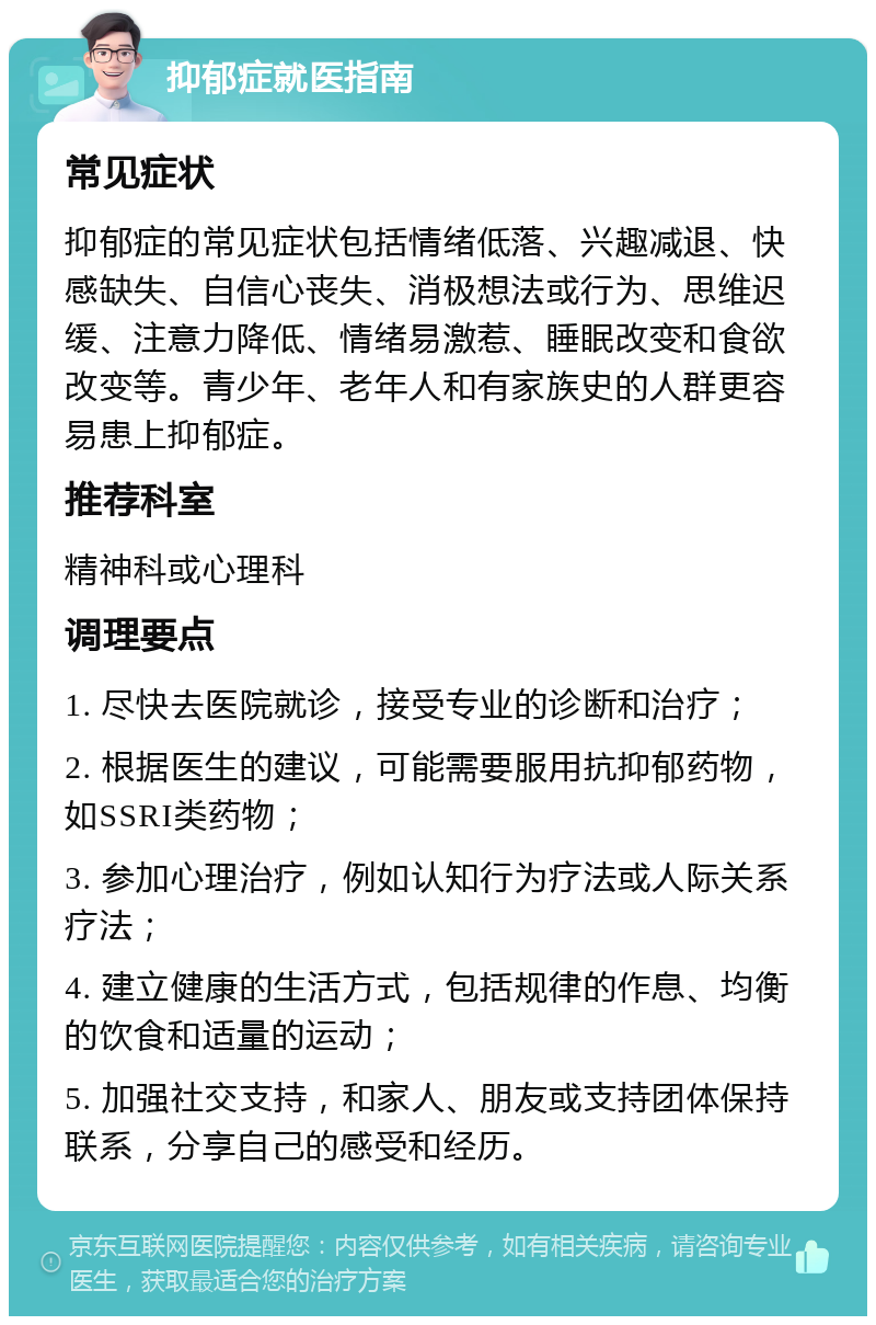 抑郁症就医指南 常见症状 抑郁症的常见症状包括情绪低落、兴趣减退、快感缺失、自信心丧失、消极想法或行为、思维迟缓、注意力降低、情绪易激惹、睡眠改变和食欲改变等。青少年、老年人和有家族史的人群更容易患上抑郁症。 推荐科室 精神科或心理科 调理要点 1. 尽快去医院就诊，接受专业的诊断和治疗； 2. 根据医生的建议，可能需要服用抗抑郁药物，如SSRI类药物； 3. 参加心理治疗，例如认知行为疗法或人际关系疗法； 4. 建立健康的生活方式，包括规律的作息、均衡的饮食和适量的运动； 5. 加强社交支持，和家人、朋友或支持团体保持联系，分享自己的感受和经历。