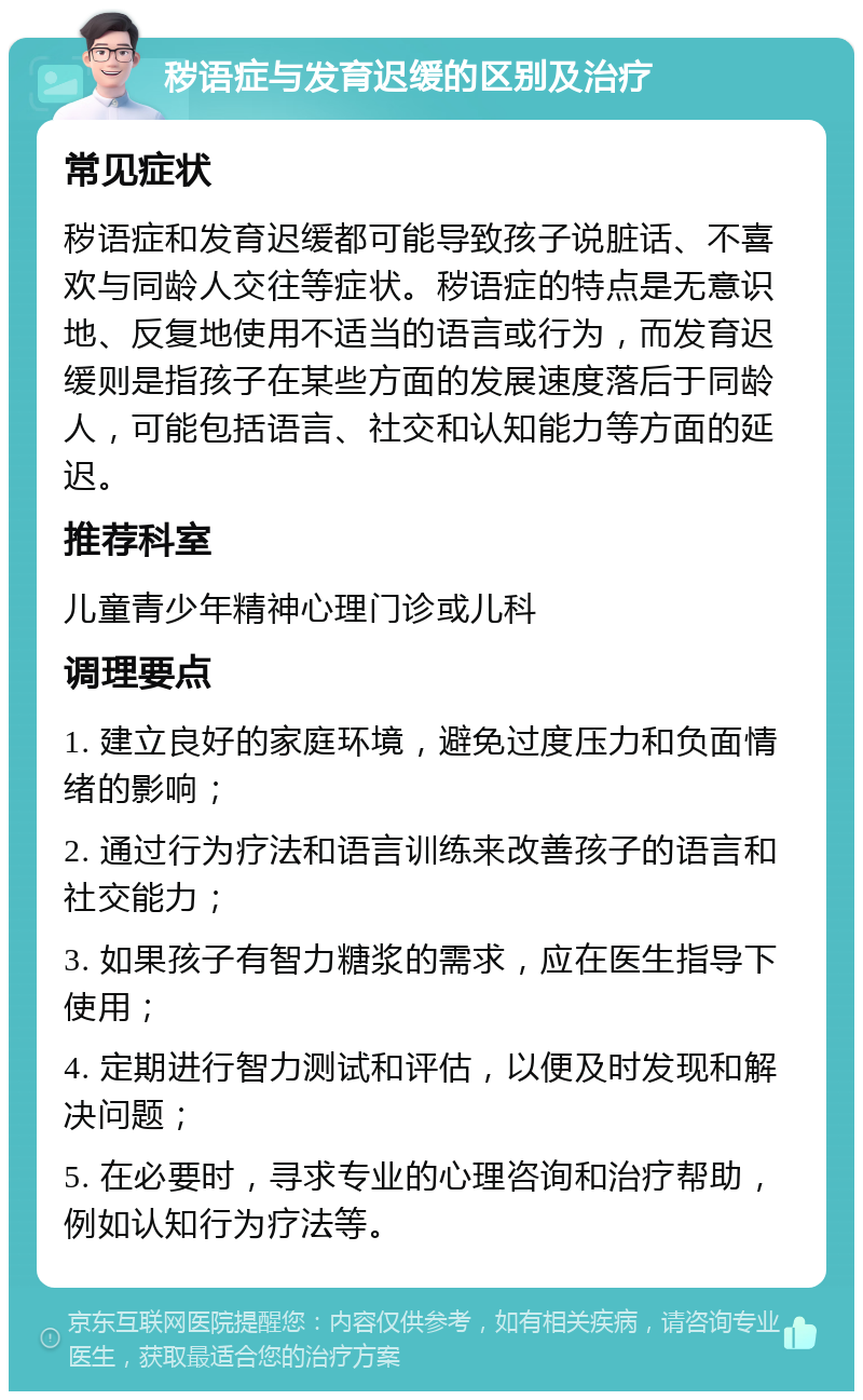 秽语症与发育迟缓的区别及治疗 常见症状 秽语症和发育迟缓都可能导致孩子说脏话、不喜欢与同龄人交往等症状。秽语症的特点是无意识地、反复地使用不适当的语言或行为，而发育迟缓则是指孩子在某些方面的发展速度落后于同龄人，可能包括语言、社交和认知能力等方面的延迟。 推荐科室 儿童青少年精神心理门诊或儿科 调理要点 1. 建立良好的家庭环境，避免过度压力和负面情绪的影响； 2. 通过行为疗法和语言训练来改善孩子的语言和社交能力； 3. 如果孩子有智力糖浆的需求，应在医生指导下使用； 4. 定期进行智力测试和评估，以便及时发现和解决问题； 5. 在必要时，寻求专业的心理咨询和治疗帮助，例如认知行为疗法等。