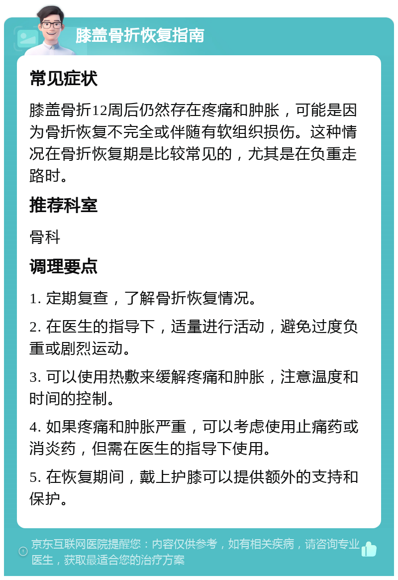 膝盖骨折恢复指南 常见症状 膝盖骨折12周后仍然存在疼痛和肿胀，可能是因为骨折恢复不完全或伴随有软组织损伤。这种情况在骨折恢复期是比较常见的，尤其是在负重走路时。 推荐科室 骨科 调理要点 1. 定期复查，了解骨折恢复情况。 2. 在医生的指导下，适量进行活动，避免过度负重或剧烈运动。 3. 可以使用热敷来缓解疼痛和肿胀，注意温度和时间的控制。 4. 如果疼痛和肿胀严重，可以考虑使用止痛药或消炎药，但需在医生的指导下使用。 5. 在恢复期间，戴上护膝可以提供额外的支持和保护。