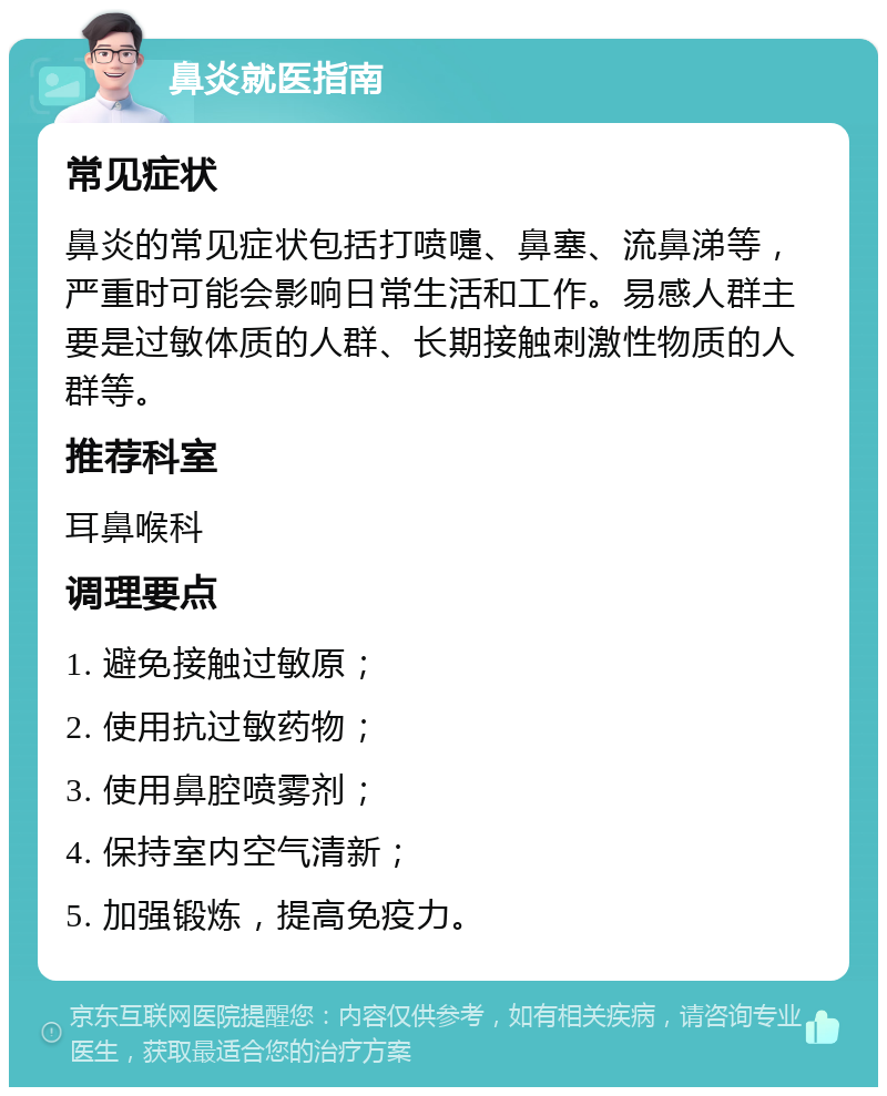 鼻炎就医指南 常见症状 鼻炎的常见症状包括打喷嚏、鼻塞、流鼻涕等，严重时可能会影响日常生活和工作。易感人群主要是过敏体质的人群、长期接触刺激性物质的人群等。 推荐科室 耳鼻喉科 调理要点 1. 避免接触过敏原； 2. 使用抗过敏药物； 3. 使用鼻腔喷雾剂； 4. 保持室内空气清新； 5. 加强锻炼，提高免疫力。