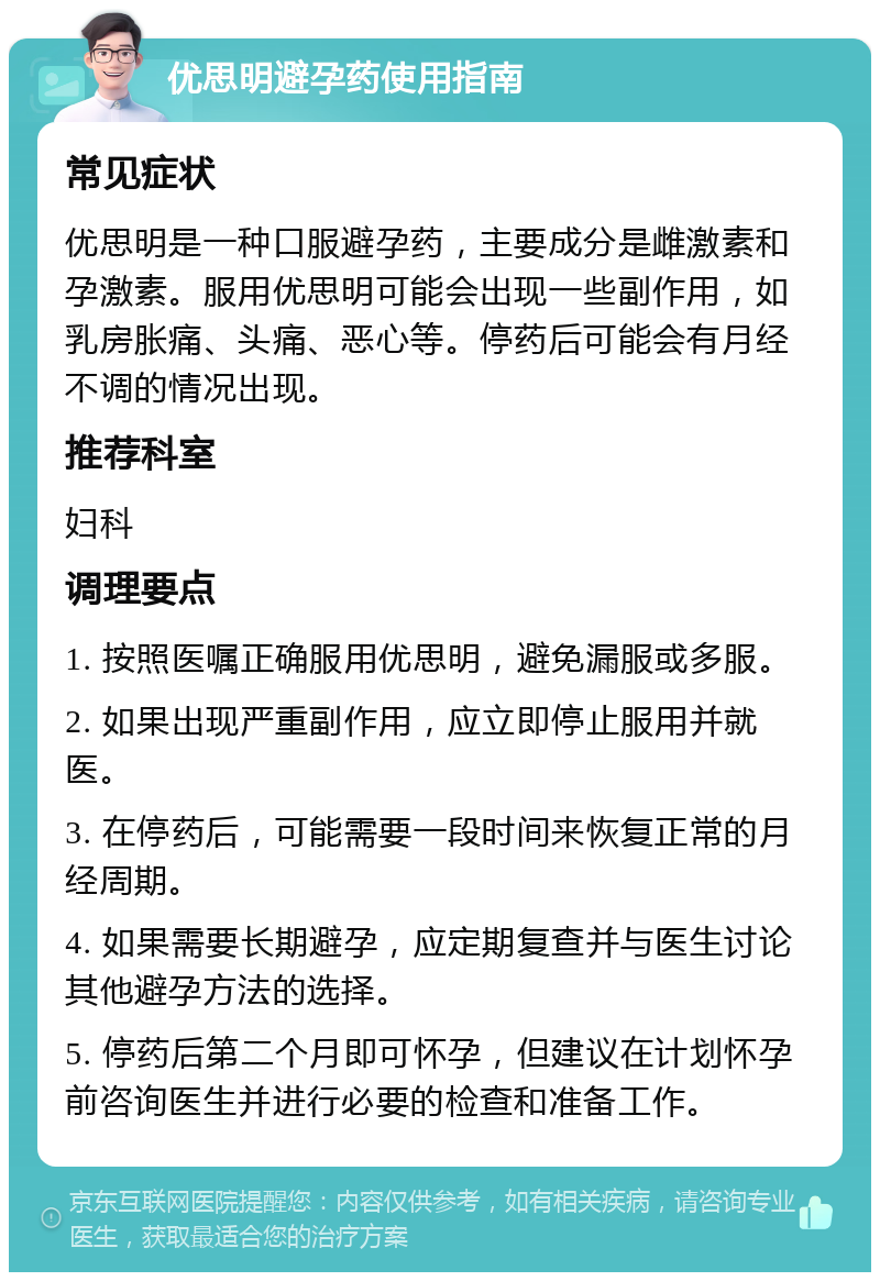 优思明避孕药使用指南 常见症状 优思明是一种口服避孕药，主要成分是雌激素和孕激素。服用优思明可能会出现一些副作用，如乳房胀痛、头痛、恶心等。停药后可能会有月经不调的情况出现。 推荐科室 妇科 调理要点 1. 按照医嘱正确服用优思明，避免漏服或多服。 2. 如果出现严重副作用，应立即停止服用并就医。 3. 在停药后，可能需要一段时间来恢复正常的月经周期。 4. 如果需要长期避孕，应定期复查并与医生讨论其他避孕方法的选择。 5. 停药后第二个月即可怀孕，但建议在计划怀孕前咨询医生并进行必要的检查和准备工作。