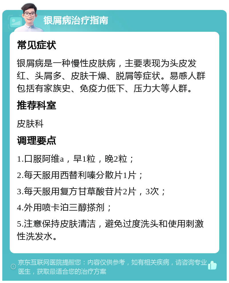 银屑病治疗指南 常见症状 银屑病是一种慢性皮肤病，主要表现为头皮发红、头屑多、皮肤干燥、脱屑等症状。易感人群包括有家族史、免疫力低下、压力大等人群。 推荐科室 皮肤科 调理要点 1.口服阿维a，早1粒，晚2粒； 2.每天服用西替利嗪分散片1片； 3.每天服用复方甘草酸苷片2片，3次； 4.外用喷卡泊三醇搽剂； 5.注意保持皮肤清洁，避免过度洗头和使用刺激性洗发水。