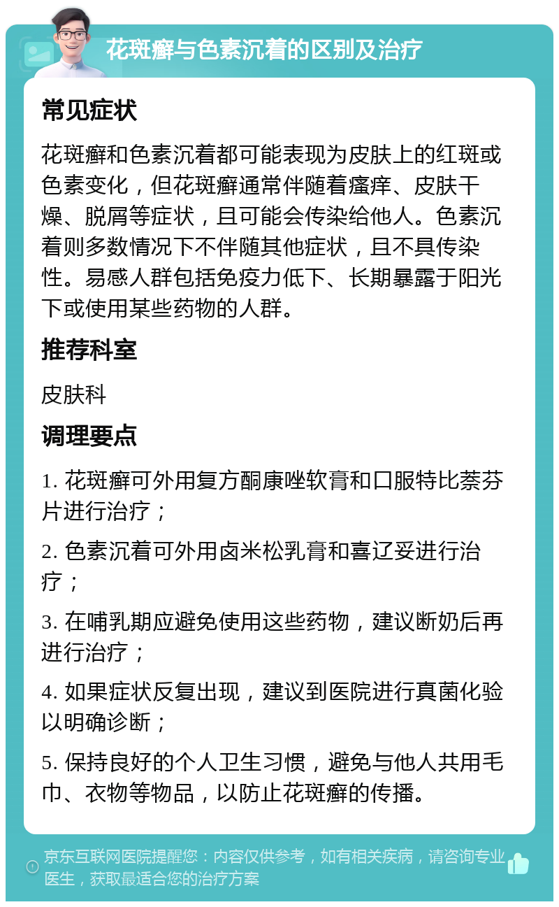 花斑癣与色素沉着的区别及治疗 常见症状 花斑癣和色素沉着都可能表现为皮肤上的红斑或色素变化，但花斑癣通常伴随着瘙痒、皮肤干燥、脱屑等症状，且可能会传染给他人。色素沉着则多数情况下不伴随其他症状，且不具传染性。易感人群包括免疫力低下、长期暴露于阳光下或使用某些药物的人群。 推荐科室 皮肤科 调理要点 1. 花斑癣可外用复方酮康唑软膏和口服特比萘芬片进行治疗； 2. 色素沉着可外用卤米松乳膏和喜辽妥进行治疗； 3. 在哺乳期应避免使用这些药物，建议断奶后再进行治疗； 4. 如果症状反复出现，建议到医院进行真菌化验以明确诊断； 5. 保持良好的个人卫生习惯，避免与他人共用毛巾、衣物等物品，以防止花斑癣的传播。