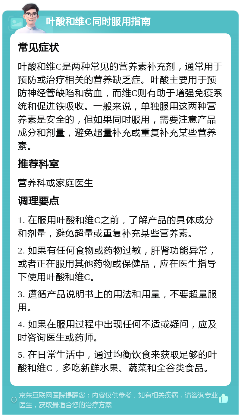 叶酸和维C同时服用指南 常见症状 叶酸和维C是两种常见的营养素补充剂，通常用于预防或治疗相关的营养缺乏症。叶酸主要用于预防神经管缺陷和贫血，而维C则有助于增强免疫系统和促进铁吸收。一般来说，单独服用这两种营养素是安全的，但如果同时服用，需要注意产品成分和剂量，避免超量补充或重复补充某些营养素。 推荐科室 营养科或家庭医生 调理要点 1. 在服用叶酸和维C之前，了解产品的具体成分和剂量，避免超量或重复补充某些营养素。 2. 如果有任何食物或药物过敏，肝肾功能异常，或者正在服用其他药物或保健品，应在医生指导下使用叶酸和维C。 3. 遵循产品说明书上的用法和用量，不要超量服用。 4. 如果在服用过程中出现任何不适或疑问，应及时咨询医生或药师。 5. 在日常生活中，通过均衡饮食来获取足够的叶酸和维C，多吃新鲜水果、蔬菜和全谷类食品。