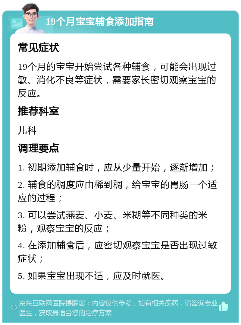 19个月宝宝辅食添加指南 常见症状 19个月的宝宝开始尝试各种辅食，可能会出现过敏、消化不良等症状，需要家长密切观察宝宝的反应。 推荐科室 儿科 调理要点 1. 初期添加辅食时，应从少量开始，逐渐增加； 2. 辅食的稠度应由稀到稠，给宝宝的胃肠一个适应的过程； 3. 可以尝试燕麦、小麦、米糊等不同种类的米粉，观察宝宝的反应； 4. 在添加辅食后，应密切观察宝宝是否出现过敏症状； 5. 如果宝宝出现不适，应及时就医。