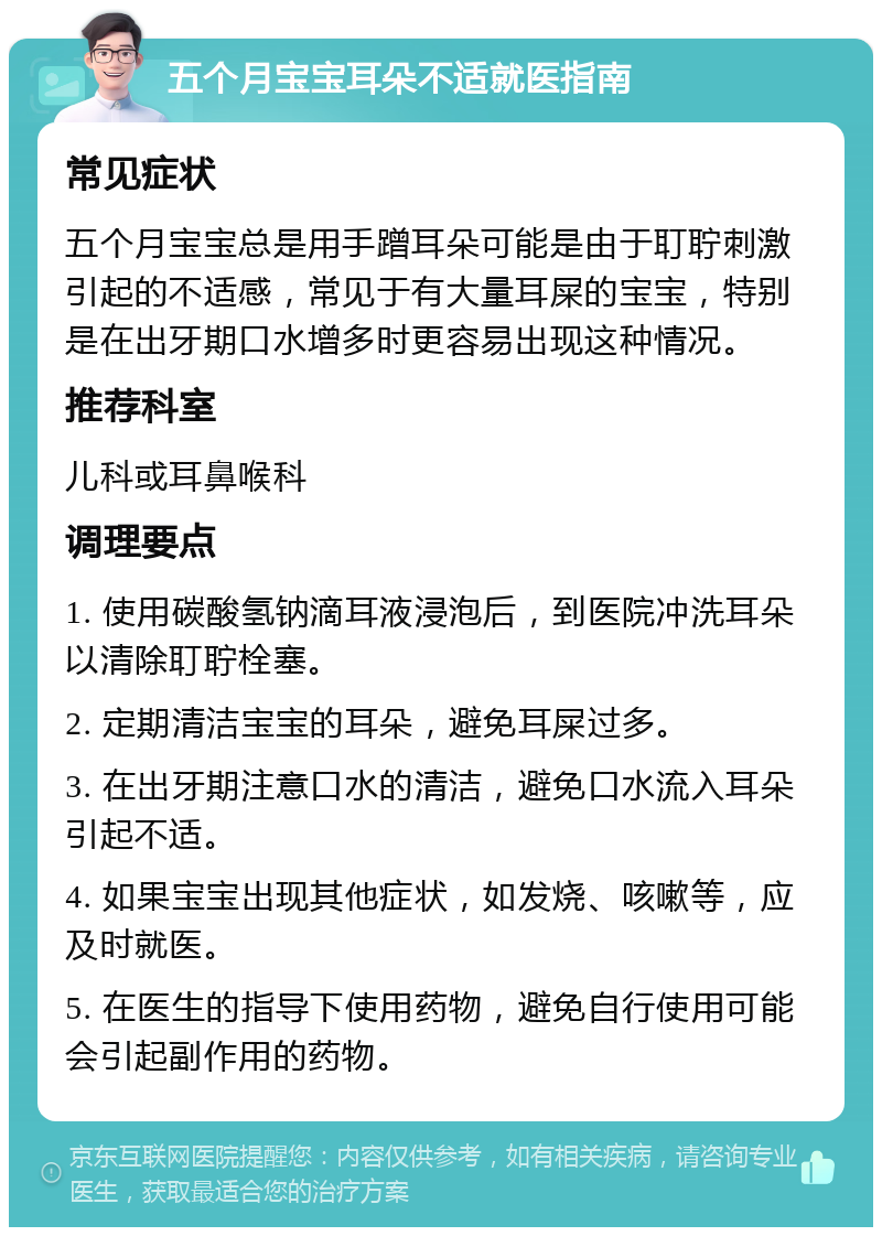 五个月宝宝耳朵不适就医指南 常见症状 五个月宝宝总是用手蹭耳朵可能是由于耵聍刺激引起的不适感，常见于有大量耳屎的宝宝，特别是在出牙期口水增多时更容易出现这种情况。 推荐科室 儿科或耳鼻喉科 调理要点 1. 使用碳酸氢钠滴耳液浸泡后，到医院冲洗耳朵以清除耵聍栓塞。 2. 定期清洁宝宝的耳朵，避免耳屎过多。 3. 在出牙期注意口水的清洁，避免口水流入耳朵引起不适。 4. 如果宝宝出现其他症状，如发烧、咳嗽等，应及时就医。 5. 在医生的指导下使用药物，避免自行使用可能会引起副作用的药物。