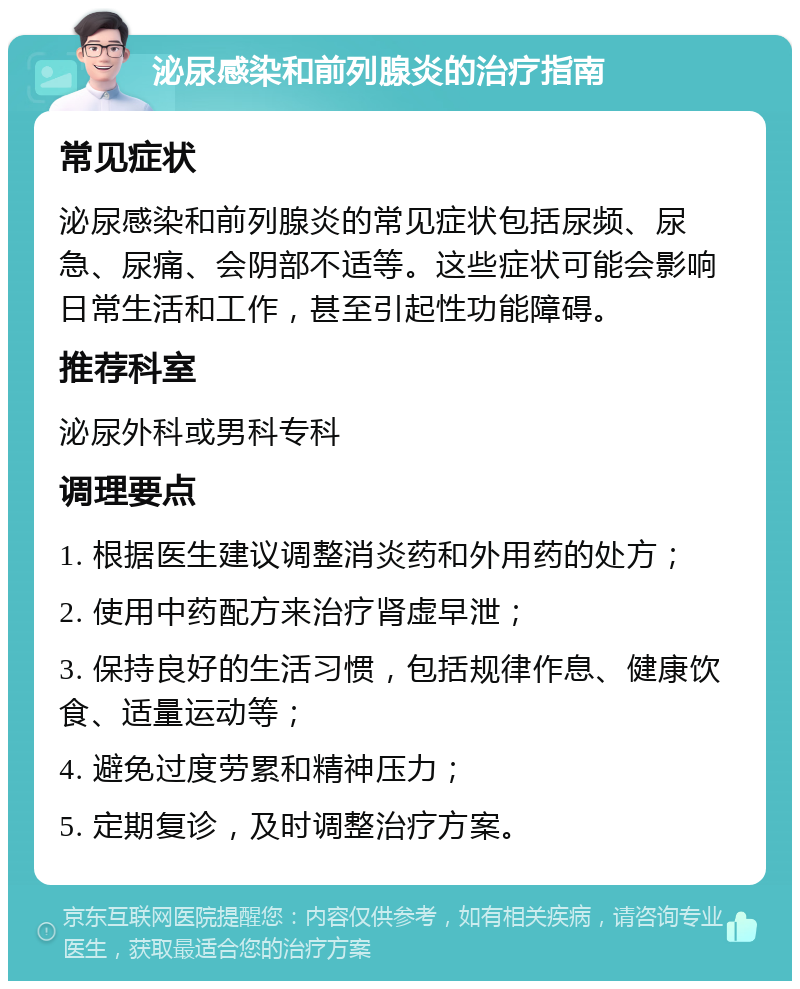 泌尿感染和前列腺炎的治疗指南 常见症状 泌尿感染和前列腺炎的常见症状包括尿频、尿急、尿痛、会阴部不适等。这些症状可能会影响日常生活和工作，甚至引起性功能障碍。 推荐科室 泌尿外科或男科专科 调理要点 1. 根据医生建议调整消炎药和外用药的处方； 2. 使用中药配方来治疗肾虚早泄； 3. 保持良好的生活习惯，包括规律作息、健康饮食、适量运动等； 4. 避免过度劳累和精神压力； 5. 定期复诊，及时调整治疗方案。