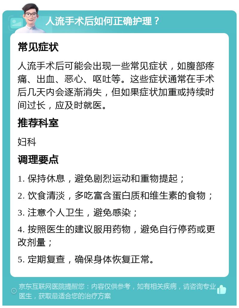 人流手术后如何正确护理？ 常见症状 人流手术后可能会出现一些常见症状，如腹部疼痛、出血、恶心、呕吐等。这些症状通常在手术后几天内会逐渐消失，但如果症状加重或持续时间过长，应及时就医。 推荐科室 妇科 调理要点 1. 保持休息，避免剧烈运动和重物提起； 2. 饮食清淡，多吃富含蛋白质和维生素的食物； 3. 注意个人卫生，避免感染； 4. 按照医生的建议服用药物，避免自行停药或更改剂量； 5. 定期复查，确保身体恢复正常。