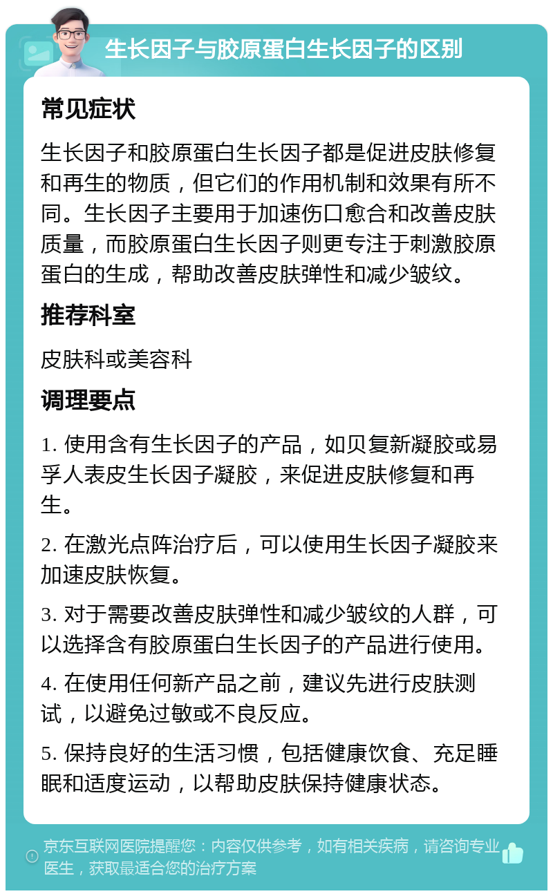 生长因子与胶原蛋白生长因子的区别 常见症状 生长因子和胶原蛋白生长因子都是促进皮肤修复和再生的物质，但它们的作用机制和效果有所不同。生长因子主要用于加速伤口愈合和改善皮肤质量，而胶原蛋白生长因子则更专注于刺激胶原蛋白的生成，帮助改善皮肤弹性和减少皱纹。 推荐科室 皮肤科或美容科 调理要点 1. 使用含有生长因子的产品，如贝复新凝胶或易孚人表皮生长因子凝胶，来促进皮肤修复和再生。 2. 在激光点阵治疗后，可以使用生长因子凝胶来加速皮肤恢复。 3. 对于需要改善皮肤弹性和减少皱纹的人群，可以选择含有胶原蛋白生长因子的产品进行使用。 4. 在使用任何新产品之前，建议先进行皮肤测试，以避免过敏或不良反应。 5. 保持良好的生活习惯，包括健康饮食、充足睡眠和适度运动，以帮助皮肤保持健康状态。