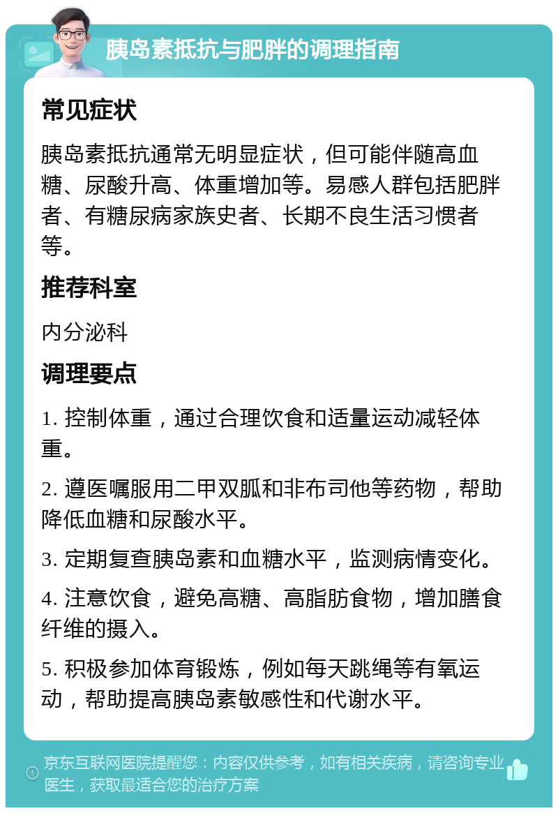 胰岛素抵抗与肥胖的调理指南 常见症状 胰岛素抵抗通常无明显症状，但可能伴随高血糖、尿酸升高、体重增加等。易感人群包括肥胖者、有糖尿病家族史者、长期不良生活习惯者等。 推荐科室 内分泌科 调理要点 1. 控制体重，通过合理饮食和适量运动减轻体重。 2. 遵医嘱服用二甲双胍和非布司他等药物，帮助降低血糖和尿酸水平。 3. 定期复查胰岛素和血糖水平，监测病情变化。 4. 注意饮食，避免高糖、高脂肪食物，增加膳食纤维的摄入。 5. 积极参加体育锻炼，例如每天跳绳等有氧运动，帮助提高胰岛素敏感性和代谢水平。