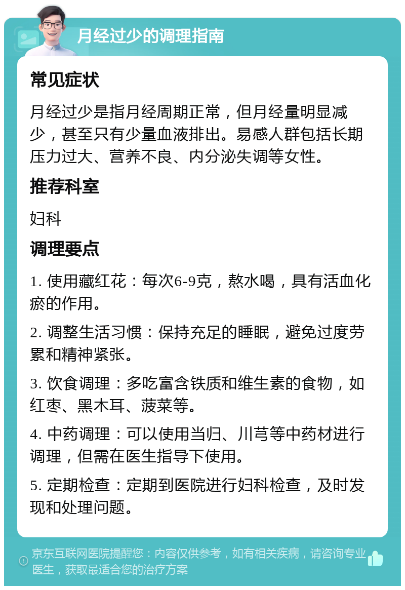 月经过少的调理指南 常见症状 月经过少是指月经周期正常，但月经量明显减少，甚至只有少量血液排出。易感人群包括长期压力过大、营养不良、内分泌失调等女性。 推荐科室 妇科 调理要点 1. 使用藏红花：每次6-9克，熬水喝，具有活血化瘀的作用。 2. 调整生活习惯：保持充足的睡眠，避免过度劳累和精神紧张。 3. 饮食调理：多吃富含铁质和维生素的食物，如红枣、黑木耳、菠菜等。 4. 中药调理：可以使用当归、川芎等中药材进行调理，但需在医生指导下使用。 5. 定期检查：定期到医院进行妇科检查，及时发现和处理问题。